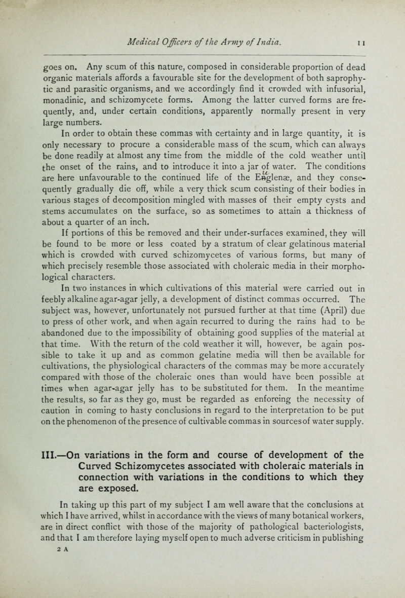 goes on. Any scum of this nature, composed in considerable proportion of dead organic materials affords a favourable site for the development of both saprophy- tic and parasitic organisms, and we accordingly find it crowded with infusorial, monadinic, and schizomycete forms. Among the latter curved forms are fre- quently, and, under certain conditions, apparently normally present in very large numbers. In order to obtain these commas ^vith certainty and in large quantity, it is only necessary to procure a considerable mass of the scum, which can always be done readily at almost any time from the middle of the cold weather until the onset of the rains, and to introduce it into a jar of water. The conditions are here unfavourable to the continued life of the Es-glenae, and they conse- quently gradually die off, while a very thick scum consisting of their bodies in various stages of decomposition mingled with masses of their empty cysts and stems accumulates on the surface, so as sometimes to attain a thickness of about a quarter of an inch. If portions of this be removed and their under-surfaces examined, they will be found to be more or less coated by a stratum of clear gelatinous material which is crowded with curved schizomycetes of various forms, but many of which precisely resemble those associated with choleraic media in their morpho- logical characters. In two instances in which cultivations of this material were carried out in feebly alkaline agar-agar jelly, a development of distinct commas occurred. The subject was, however, unfortunately not pursued further at that time (April) due to press of other work, and when again recurred to during the rains had to be abandoned due to the impossibility of obtaining good supplies of the material at that time. With the return of the cold weather it will, however, be again pos- sible to take it up and as common gelatine media will then be available for cultivations, the physiological characters of the commas may be more accurately compared with those of the choleraic ones than would have been possible at times when agar^agar jelly has to be substituted for them. In the meantime the results, so far as they go, must be regarded as enforcing the necessity of caution in coming to hasty conclusions in regard to the interpretation to be put on the phenomenon of the presence of cultivable commas in sourcesof water supply. III.—On variations in the form and course of development of the Curved Schizomycetes associated with choleraic materials in connection with variations in the conditions to which they are exposed. In taking up this part of my subject I am well aware that the conclusions at which I have arrived, whilst in accordance with the views of many botanical workers, are in direct conflict with those of the majority of pathological bacteriologists, and that I am therefore laying myself open to much adverse criticism in publishing 2 A