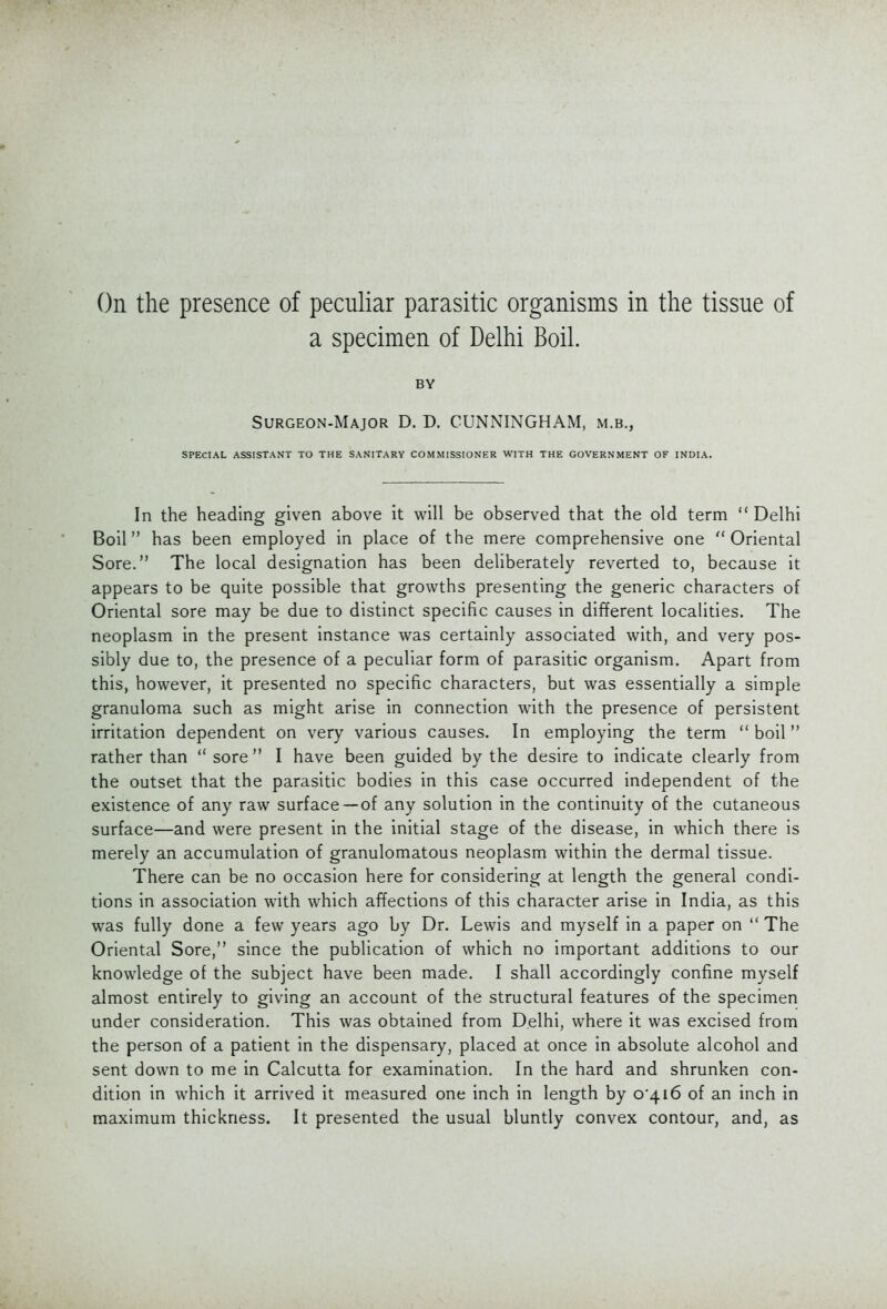 On the presence of peculiar parasitic organisms in the tissue of a specimen of Delhi Boil. BY Surgeon-Major D. D. CUNNINGHAM, m.b., SPECIAL ASSISTANT TO THE SANITARY COMMISSIONER WITH THE GOVERNMENT OF INDIA. In the heading given above it will be observed that the old term Delhi Boil has been employed in place of the mere comprehensive one  Oriental Sore. The local designation has been deliberately reverted to, because it appears to be quite possible that growths presenting the generic characters of Oriental sore may be due to distinct specific causes in different localities. The neoplasm in the present instance was certainly associated with, and very pos- sibly due to, the presence of a peculiar form of parasitic organism. Apart from this, however, it presented no specific characters, but was essentially a simple granuloma such as might arise in connection with the presence of persistent irritation dependent on very various causes. In employing the term  boil rather than  sore  I have been guided by the desire to indicate clearly from the outset that the parasitic bodies in this case occurred independent of the existence of any raw surface—of any solution in the continuity of the cutaneous surface—and were present in the initial stage of the disease, in which there is merely an accumulation of granulomatous neoplasm within the dermal tissue. There can be no occasion here for considering at length the general condi- tions in association with which affections of this character arise in India, as this was fully done a few years ago by Dr. Lewis and myself in a paper on  The Oriental Sore, since the publication of which no important additions to our knowledge of the subject have been made. I shall accordingly confine myself almost entirely to giving an account of the structural features of the specimen under consideration. This was obtained from Delhi, where it was excised from the person of a patient in the dispensary, placed at once in absolute alcohol and sent down to me in Calcutta for examination. In the hard and shrunken con- dition in which it arrived it measured one inch in length by 0*416 of an inch in maximum thickness. It presented the usual bluntly convex contour, and, as