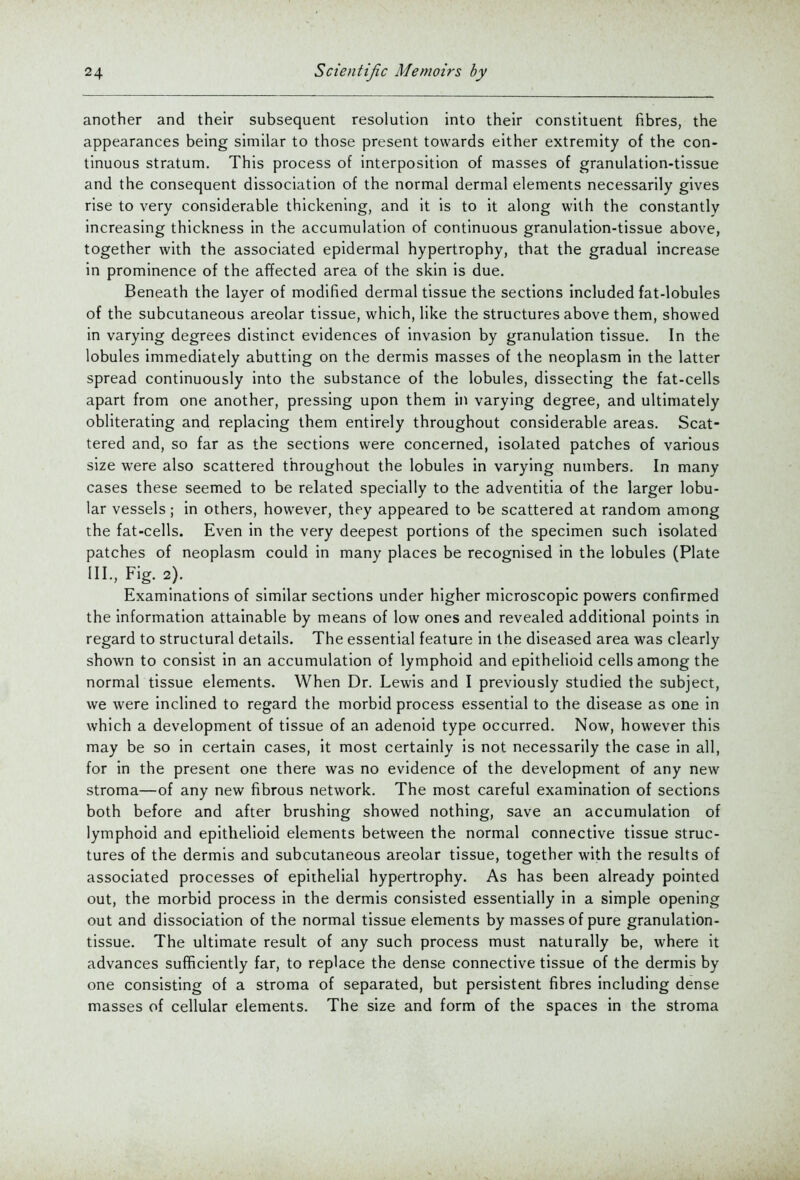 another and their subsequent resolution into their constituent fibres, the appearances being similar to those present towards either extremity of the con- tinuous stratum. This process of interposition of masses of granulation-tissue and the consequent dissociation of the normal dermal elements necessarily gives rise to very considerable thickening, and it is to it along with the constantly increasing thickness in the accumulation of continuous granulation-tissue above, together with the associated epidermal hypertrophy, that the gradual increase in prominence of the affected area of the skin is due. Beneath the layer of modified dermal tissue the sections included fat-lobules of the subcutaneous areolar tissue, which, like the structures above them, showed in varying degrees distinct evidences of invasion by granulation tissue. In the lobules immediately abutting on the dermis masses of the neoplasm in the latter spread continuously into the substance of the lobules, dissecting the fat-cells apart from one another, pressing upon them in varying degree, and ultimately obliterating and replacing them entirely throughout considerable areas. Scat- tered and, so far as the sections were concerned, isolated patches of various size were also scattered throughout the lobules in varying numbers. In many cases these seemed to be related specially to the adventitia of the larger lobu- lar vessels; in others, however, they appeared to be scattered at random among the fat-cells. Even in the very deepest portions of the specimen such isolated patches of neoplasm could in many places be recognised in the lobules (Plate III., Fig. 2). Examinations of similar sections under higher microscopic powers confirmed the information attainable by means of low ones and revealed additional points in regard to structural details. The essential feature in the diseased area was clearly shown to consist in an accumulation of lymphoid and epithelioid cells among the normal tissue elements. When Dr. Lewis and I previously studied the subject, we were inclined to regard the morbid process essential to the disease as one in which a development of tissue of an adenoid type occurred. Now, however this may be so in certain cases, it most certainly is not necessarily the case in all, for in the present one there was no evidence of the development of any new stroma—of any new fibrous network. The most careful examination of sections both before and after brushing showed nothing, save an accumulation of lymphoid and epithelioid elements between the normal connective tissue struc- tures of the dermis and subcutaneous areolar tissue, together with the results of associated processes of epithelial hypertrophy. As has been already pointed out, the morbid process in the dermis consisted essentially in a simple opening out and dissociation of the normal tissue elements by masses of pure granulation- tissue. The ultimate result of any such process must naturally be, where it advances suflficiently far, to replace the dense connective tissue of the dermis by one consisting of a stroma of separated, but persistent fibres including dense masses of cellular elements. The size and form of the spaces in the stroma