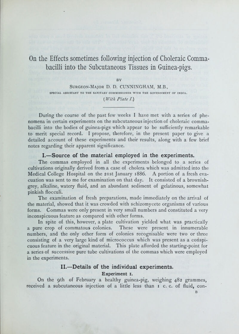 On the Effects sometimes following injection of Choleraic Comma- bacilli into the Subcutaneous Tissues in Guinea-pigs. BY Surgeon-Major D. D. CUNNINGHAM, M.B., SPECIAL ASSISTANT TO THE SANITARY COMMISSIONER WITH THE GOVERNMENT OF INDIA. (With Plate I.) During the course of the past few weeks I have met with a series of phe- nomena in certain experiments on the subcutaneous injection of choleraic comma- bacilli into the bodies of guinea-pigs which appear to be sufficiently remarkable to merit special record. I propose, therefore, in the present paper to give a detailed account of these experiments and their results, along with a few brief notes regarding their apparent significance. I.—Source of the material employed in the experiments. The commas employed in all the experiments belonged to a series of cultivations originally derived from a case of cholera which was admitted into the Medical College Hospital on the 21st January 1886. A portion of a fresh eva- cuation was sent to me for examination on that day. It consisted of a brownish- grey, alkaline, watery fluid, and an abundant sediment of gelatinous, somewhat pinkish flocculi. The examination of fresh preparations, made immediately on the arrival of the material, showed that it was crowded with schizomycete organisms of various forms. Commas were only present in very small numbers and constituted a very inconspicuous feature as compared with other forms. In spite of this, however, a plate cultivation yielded what was practically a pure crop of commatous colonies. These were present in innumerable numbers, and the only other form of colonies recognisable were two or three consisting of a very large kind of micrococcus which was present as a conspi- cuous feature in the original material. This plate afforded the starting-point for a series of successive pure tube cultivations of the commas which were employed in the experiments. II.—Details of the individual experiments. Experiment i. On the 9th of February a healthy guinea-pig, weighing 482 grammes, received a subcutaneous injection of a little less than i c. c. of fluid, con- B