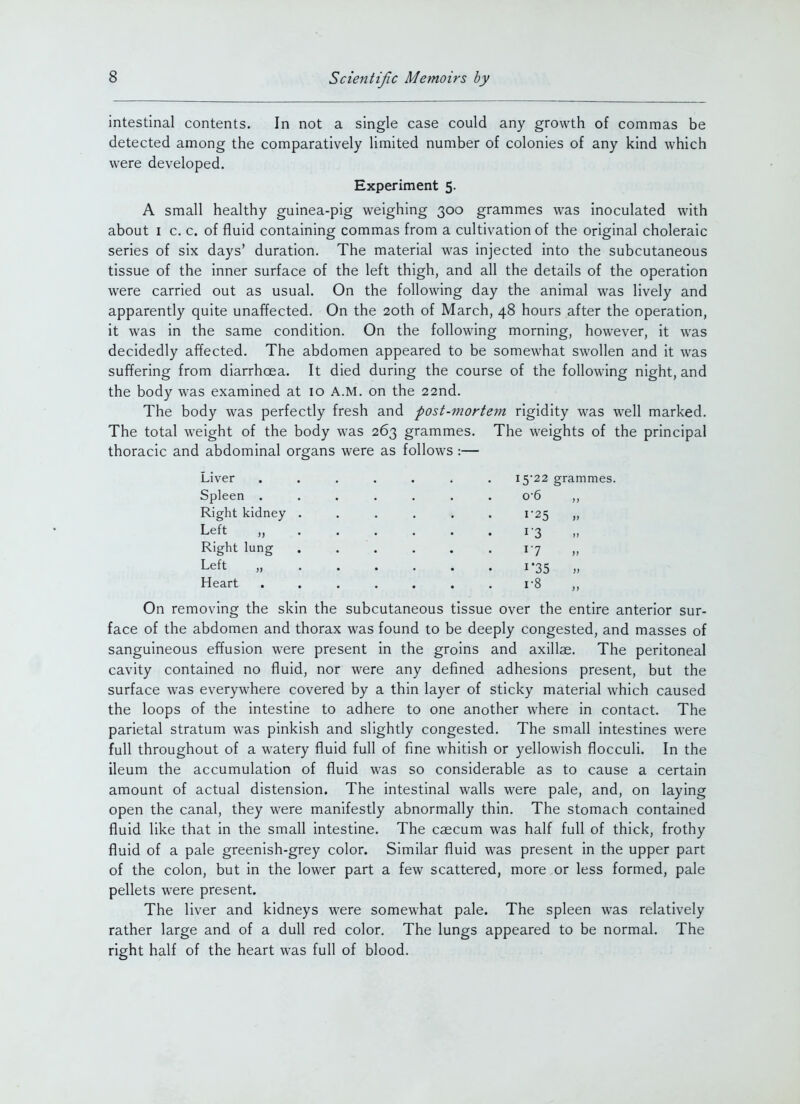 intestinal contents. In not a single case could any growth of commas be detected among the comparatively limited number of colonies of any kind which were developed. Experiment 5. A small healthy guinea-pig weighing 300 grammes was inoculated with about I c. c. of fluid containing commas from a cultivation of the original choleraic series of six days' duration. The material was injected into the subcutaneous tissue of the inner surface of the left thigh, and all the details of the operation were carried out as usual. On the following day the animal was lively and apparently quite unaffected. On the 20th of March, 48 hours after the operation, it was in the same condition. On the following morning, however, it was decidedly affected. The abdomen appeared to be somewhat swollen and it was suffering from diarrhoea. It died during the course of the following night, and the body was examined at 10 A.M. on the 22nd. The body was perfectly fresh and post-mortern rigidity was well marked. The total weight of the body was 263 grammes. The weights of the principal thoracic and abdominal organs were as follows :— Liver Spleen . Right kidney Left „ Right lung Left „ Heart 15-22 grammes. 0- 6 i'25 » 17 1*35 » 1- 8 On removing the skin the subcutaneous tissue over the entire anterior sur- face of the abdomen and thorax was found to be deeply congested, and masses of sanguineous effusion were present in the groins and axillae. The peritoneal cavity contained no fluid, nor were any defined adhesions present, but the surface was everywhere covered by a thin layer of sticky material which caused the loops of the intestine to adhere to one another where in contact. The parietal stratum was pinkish and slightly congested. The small intestines were full throughout of a watery fluid full of fine whitish or yellowish flocculi. In the ileum the accumulation of fluid was so considerable as to cause a certain amount of actual distension. The intestinal walls were pale, and, on laying open the canal, they were manifestly abnormally thin. The stomach contained fluid like that in the small intestine. The caecum was half full of thick, frothy fluid of a pale greenish-grey color. Similar fluid was present in the upper part of the colon, but in the lower part a few scattered, more or less formed, pale pellets were present. The liver and kidneys were somewhat pale. The spleen was relatively rather large and of a dull red color. The lungs appeared to be normal. The right half of the heart was full of blood.