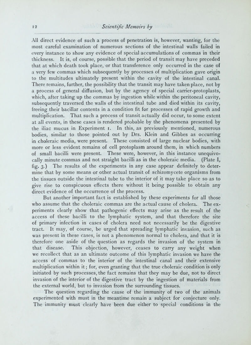 All direct evidence of such a process of penetration is, however, wanting, for the most careful examination of numerous sections of the intestinal walls failed in every instance to show any evidence of special accumulations of commas in their thickness. It is, of course, possible that the period of transit may have preceded that at which death took place, or that transference only occurred in the case of a very few commas which subsequently by processes of multiplication gave origin to the multitudes ultimately present within the cavity of the intestinal canal. There remains, further, the possibility that the transit may have taken place, not by a process of general diffusion, but by the agency of special carrier-protoplasts, which, after taking up the commas by ingestion while within the peritoneal cavity, subsequently traversed the walls of the intestinal tube and died within its cavity, freeing their bacillar contents in a condition fit for processes of rapid growth and multiplication. That such a process of transit actually did occur, to some extent at all events, in these cases is rendered probable by the phenomena presented by the iliac mucus in Experiment i. In this, as previously mentioned, numerous bodies, similar to those pointed out by Drs. Klein and Gibbes as occurring in choleraic media, were present. These consisted of large nuclear bodies, with more or less evident remains of cell protoplasm around them, in which numbers of small bacilli were present. These were, however, in this instance unequivo- cally minute commas and not straight bacilli as in the choleraic media. (Plate I, fig. 3.) The results of the experiments in any case appear definitely to deter- mine that by some means or other actual transit of schizomycete organisms from the tissues outside the intestinal tube to the interior of it may take place so as to give rise to conspicuous effects there without it being possible to obtain any direct evidence of the occurrence of the process. But another important fact is established by these experiments for all those who assume that the choleraic commas are the actual cause of cholera. The ex- periments clearly show that pathogenic effects may arise as the result of the access of these bacilli to the lymphatic system, and that therefore the site of primary infection in cases of cholera need not necessarily be the digestive tract. It may, of course, be urged that spreading lymphatic invasion, such as was present in these cases, is not a phenomenon normal to cholera, and that it is therefore one aside of the question as regards the invasion of the system in that disease. This objection, however, ceases to carry any weight when we recollect that as an ultimate outcome of this lymphatic invasion we have the access of commas to the interior of the intestinal canal and their extensive multiplication within it; for, even granting that the true choleraic condition is only initiated by such processes, the fact remains that they may be due, not to direct invasion of the interior of the digestive tract by the ingestion of materials from the external world, but to invasion from the surrounding tissues. The question regarding the cause of the immunity of two of the animals experimented with must in the meantime remain a subject for conjecture only. The immunity must clearly have been due either to special conditions in the