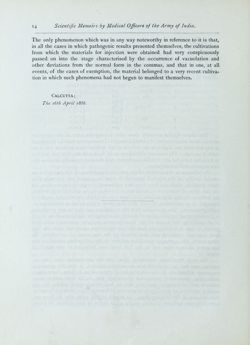 The only phenomenon which was in any way noteworthy in reference to it is that, in all the cases in which pathogenic results presented themselves, the cultivations from which the materials for injection were obtained had very conspicuously passed on into the stage characterised by the occurrence of vacuolation and other deviations from the normal form in the commas, and that in one, at all events, of the cases of exemption, the material belonged to a very recent cultiva- tion in which such phenomena had not begun to manifest themselves. Calcutta; The 16th April i8S6.