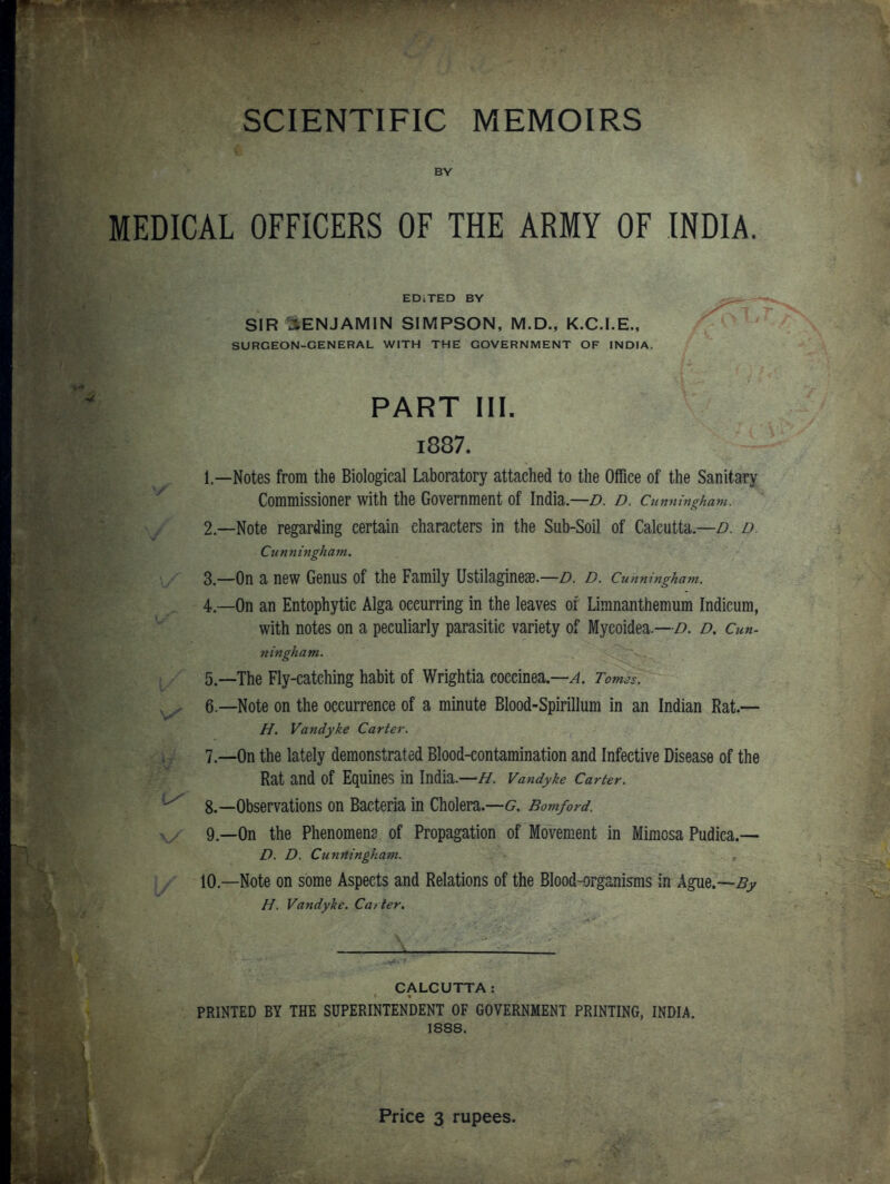 SCIENTIFIC MEMOIRS BY MEDICAL OFFICERS OF THE ARMY OF INDIA. EDiTED BY SIR BENJAMIN SIMPSON, M.D., K.C.I.E., SURGEON-GENERAL WITH THE GOVERNMENT OF INDIA. PART III. i887. 1. —Notes from the Biological Laboratory attached to the Office of the Sanitary Commissioner with the Government of India.—D. d. Cunningham. 2. —Note regarding certain characters in the Sub-Soil of Calcutta.—/?, d. Cunningham. 3. —On a new Genus of the Family Ustilaginese—z?. D. Cunningham. 4. —On an Entophytic Alga occurring in the leaves of Limnanthemum Indieura, with notes on a peculiarly parasitic variety of Myeoidea.—d. d. Cun- ningham. 5. —The Fly-catching habit of Wrightia eoccinea.—^. Tom3s. ,y 6.—Note on the occurrence of a minute Blood-Spirillum in an Indian Rat.— H. Vandyke Carter. 7. —On the lately demonstrated Blood-contamination and Infective Disease of the Rat and of Equines in India.—H. Vandyke Carter. 8. —Observations on Bacteria in Cholera.—G. Bomford. 9. —On the Phenomena of Propagation of Movement in Mimosa Pudica.— D. D. Cunningham. 10—Note on some Aspects and Relations of the Blood-organisms in Ague.—^j; H. Vandyke. Carter, CALCUTTA: PRINTED BY THE SUPERINTENDENT OF GOVERNMENT PRINTING, INDIA. 1888. Price 3 rupees.