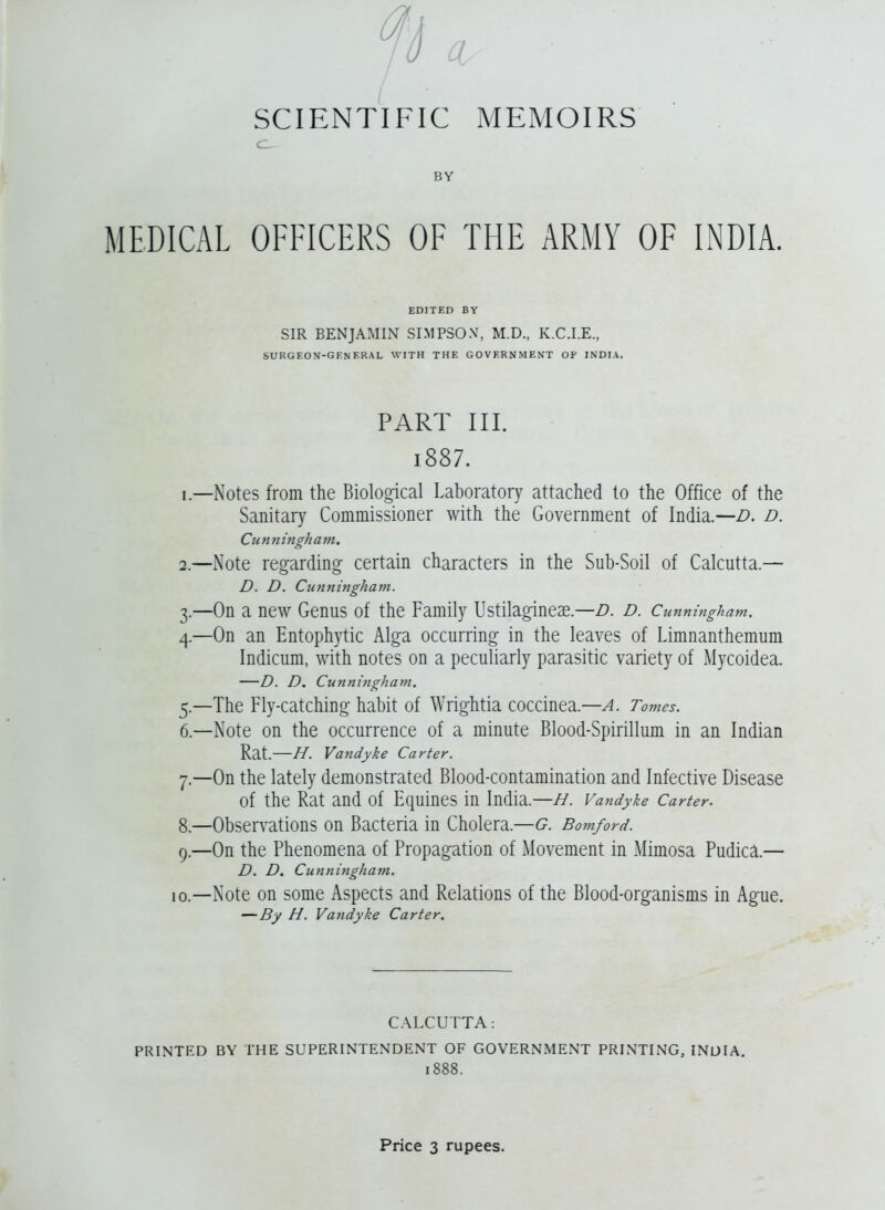 BY MEDICAL OFFICERS OF THE ARMY OF INDIA. SIR BENJAMIN SIMPSON, M.D., K.C.I.E., SURGEON-GENERAL WITH THE GOVERNMENT OF INDIA, PART III. i887. 1. —Notes from the Biological Laboratory attached to the Office of the Sanitary Commissioner with the Government of India.—D. d. Cunningham, 2. —Note regarding certain characters in the Sub-Soil of Calcutta.— D. D. Cunningham. 3. —On a new Genus of the Family Ustilagineae.—D. D. Cunningham, 4. —On an Entophytic Alga occurring in the leaves of Limnanthemum Indicum, with notes on a peculiarly parasitic variety of Mycoidea. —D. D. Cunningham. 5. —The Fly-catching habit of Wrightia coccinea.—A. Tomes. 6. —Note on the occurrence of a minute Blood-Spirillum in an Indian Rat.—H. Vandyke Carter. 7. —On the lately demonstrated Blood-contamination and Infective Disease of the Rat and of Equines in India.—H. Vandyke Carter. 8. —Observations on Bacteria in Cholera.—G. Bomford. 9. —On the Phenomena of Propagation of Movement in Mimosa Pudica.— D. D. Cunningham. 10. —Note on some Aspects and Relations of the Blood-organisms in Ague. — By H. Vandyke Carter, C.\LCUTTA: PRINTED BY THE SUPERINTENDENT OF GOVERNMENT PRINTING, INDIA. 1888.