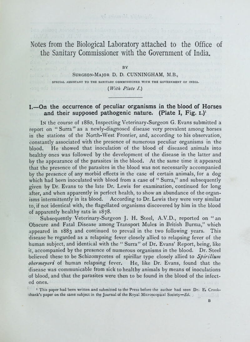 Notes from the Biological Laboratory attached to the Office of the Sanitary Commissioner with the Government of India. BY Surgeon-Major D. D. CUNNINGHAM, M.B., SPECIAL ASSISTANT TO THE SANITARY COMMISSIONER WITH THE GOVERNMENT OF INDIA. {WM Plate I.) I.—On the occurrence of peculiar organisms in the blood of Horses and their supposed pathogenic nature. (Plate I, Fig. i.)^ In the course of 1880, Inspecting Veterinary-Surgeon G. Evans submitted a report on  Surra as a newly-diagnosed disease very prevalent among horses in the stations of the North-West Frontier, and, according to his observation, constantly associated with the presence of numerous peculiar organisms in the blood. He showed that inoculation of the blood of diseased animals into healthy ones was followed by the development of the disease in the latter and by the appearance of the parasites in the blood. At the same time it appeared that the presence of the parasites in the blood was not necessarily accompanied by the presence of any morbid effects in the case of certain animals, for a dog which had been inoculated with blood from a case of  Surra, and subsequently given by Dr. Evans to the late Dr. Lewis for examination, continued for long after, and when apparently in perfect health, to show an abundance of the organ- isms intermittently in its blood. According to Dr. Lewis they were very similar to, if not identical with, the flagellated organisms discovered by him in the blood of apparently healthy rats in 1878. Subsequently Veterinary-Surgeon J. H. Steel, A.V.D., reported on  an Obscure and Fatal Disease among Transport Mules in British Burma, which appeared in 1883 and continued to prevail in the two following years. This disease he regarded as a relapsing fever closely allied to relapsing fever of the human subject, and identical with the  Surra of Dr. Evans' Report, being, like it, accompanied by the presence of numerous organisms in the blood. Dr. Steel believed these to be Schizomycetes of spirillar type closely allied to Spirillum ohermeyeri of human relapsing fever. He, like Dr. Evans, found that the disease was communicable from sick to healthy animals by means of inoculations of blood, and that the parasites were then to be found in the blood of the infect- ed ones. ' This paper had been written and submitted to the Press before the author had seen Dr. E» Crook- shank's paper on the same subject in the Journal of the Royal Microscopical Society—Ed. B