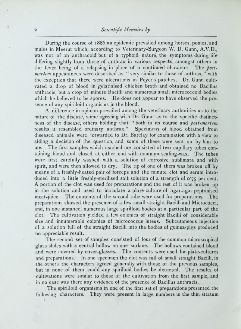 During the course of 1886 an epidemic prevailed among horses, ponies, and mules in Meerut which, according to Veterinary-Surgeon W. D. Gunn, A.V.D., was not of an anthracoid but of a typhoid nature, the symptoms during life differing slightly from those of anthrax in various respects, amongst others in the fever being of a relapsing in place of a continued character. The post- mortem appearances were described as very similar to those of anthrax, with the exception that there were ulcerations in Peyer's patches. Dr. Gunn culti- vated a drop of blood in gelatinised chicken broth and obtained no Bacillus anthracis, but a crop of minute Bacilli and numerous small micrococcoid bodies which he believed to be spores. He does not appear to have observed the pre- sence of any spirilloid organisms in the blood. A difference in opinion prevailed among the veterinary authorities as to the nature of the disease, some agreeing with Dr. Gunn as to the specific distinct- ness of the disease, others holding that  both in its course and post-mortem results it resembled ordinary anthrax. Specimens of blood obtained from diseased animals were forwarded to Dr. Barclay for examination with a view to aiding a decision of the question, and some of these were sent on by him to me. The first samples which reached me consisted of two capillary tubes con- taining blood and closed at either end with common sealing-wax. The tubes were first carefully washed with a solution of corrosive subhmate and with spirit, and were then allowed to dry. The tip of one of them was broken off by means of a freshly-heated pair of forceps and the minute clot and serum intro- duced into a little freshly-sterilised salt solution of a strength of 0*75 per cent. A portion of the clot was used for preparations and the rest of it was broken up in the solution and used to inoculate a plate-culture of agar-agar peptonised meat-juice. The contents of the second tube were used for preparations. The preparations showed the presence of a few small straight Bacilli and Micrococci, and, in one instance, numerous large spirilloid bodies at a particular part of the clot. The cultivation yielded a few colonies of straight Bacilli of considerable size and innumerable colonies of micrococcus luteus. Subcutaneous injection of a solution full of the straight Bacilli into the bodies of guinea-pigs produced no appreciable result. The second set of samples consisted of four of the common microscopical glass slides with a central hollow on one surface. The hollows contained blood and were covered by cover-glasses. The contents were used for plate-cultures and preparations. In one specimen the clot was full of small straight Bacilli, in the others the characters agreed generally with those of the previous samples, but in none of them could any spirilloid bodies be detected. The results of cultivations were similar to those of the cultivation from the first sample, and in no case was there any evidence of the presence of Bacillus anthracis. The spirilloid organisms in one of the first set of preparations presented the following characters. They were present in large numbers in the thin stratum 4