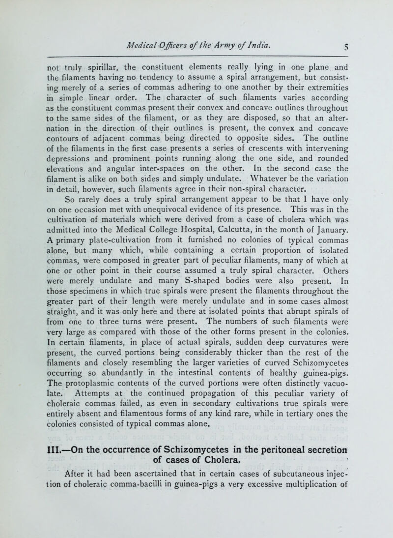 not truly spirillar, the constituent elements really lying in one plane and the filaments having no tendency to assume a spiral arrangement, but consist- ing merely of a series of commas adhering to one another by their extremities in simple linear order. The character of such filaments varies according as the constituent commas present their convex and concave outlines throughout to the same sides of the filament, or as they are disposed, so that an alter- nation in the direction of their outlines is present, the convex and concave contours of adjacent commas being directed to opposite sides. The outline of the filaments in the first case presents a series of crescents with intervening depressions and prominent points running along the one side, and rounded elevations and angular inter-spaces on the other. In the second case the filament is alike on both sides and simply undulate. Whatever be the variation in detail, however, such filaments agree in their non-spiral character. So rarely does a truly spiral arrangement appear to be that I have only on one occasion met with unequivocal evidence of its presence. This was in the cultivation of materials which were derived from a case of cholera which was admitted into the Medical College Hospital, Calcutta, in the month of January. A primary plate-cultivation from it furnished no colonies of typical commas alone, but many which, while containing a certain proportion of isolated commas, were composed in greater part of peculiar filaments, many of which at one or other point in their course assumed a truly spiral character. Others were merely undulate and many S-shaped bodies were also present. In those specimens in which true spirals were present the filaments throughout the greater part of their length were merely undulate and in some cases almost straight, and it was only here and there at isolated points that abrupt spirals of from one to three turns were present. The numbers of such filaments were very large as compared with those of the other forms present in the colonies. In certain filaments, in place of actual spirals, sudden deep curvatures were present, the curved portions being considerably thicker than the rest of the filaments and closely resembling the larger varieties of curved Schizomycetes occurring so abundantly in the intestinal contents of healthy guinea-pigs. The protoplasmic contents of the curved portions were often distinctly vacuo- late. Attempts at the continued propagation of this peculiar variety of choleraic commas failed, as even in secondary cultivations true spirals were entirely absent and filamentous forms of any kind rare, while in tertiary ones the colonies consisted of typical commas alone. III.—On the occurrence of Schizomycetes in the peritoneal secretion of cases of Cholera. After it had been ascertained that in certain cases of subcutaneous injec- tion of choleraic comma-bacilli in guinea-pigs a very excessive multiplication of