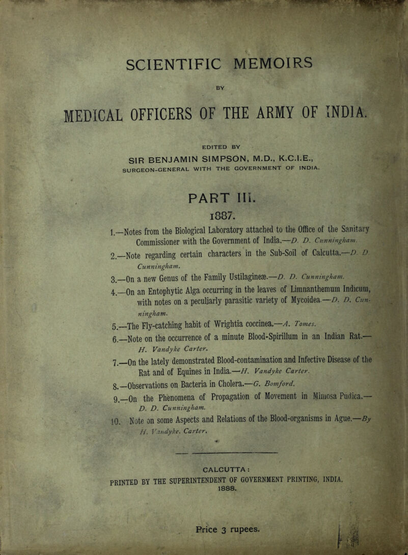 SCIENTIFIC MEMOIRS BY MEDICAL OFFICERS OF THE ARMY OF INDIA. EDITED BY SIR BENJAMIN SIMPSON, M.D., K.C.I.E., SURGEON-GENERAL WITH THE GOVERNMENT OF INDIA. PART IIL i887. 1—Notes from the Biological Laboratory attached to the Office of the Sanitary Commissioner with the Government of India—Z). d. Cunningham. 2.—Note regarding certain characters in the Sub-Soil of Calcutta—^9. l» Cunningham. 3^__0n a new Genus of the Family Ustilaginese.—z). d. Cunningham. 4—On an Entophytic Alga occurring in the leaves of Limnanthemum Indicum, with notes on a peculiarly parasitic variety of Mycoidea.—/). d. Cun- ningham. 5. —The Fly-eatching habit of Wrightia coccinea—^. Tomes. 6. —Note on the occurrence of a minute Blood-Spirillum in an Indian Rat.— H. Va7idyke Carter. 7. __0n the lately demonstrated Blood-contamination and Infective Disease of the Rat and of Equines in India.—//. Vandyke Carter. 8. —Observations on Bacteria in Cholera.—6^. Bomford. 9. —On the Phenomena of Propagation of Movement in Mimosa Pudiea.— D. D. Cunningham. 10. Note on some Aspects and Relations of the Blood-organisms in Ague.—5y H. Vandyke. Carter. CALCUTTA: PRINTED BY THE SUPERINTENDENT OF GOVERNMENT PRINTING, INDIA. 1888. Price 3 rupees.