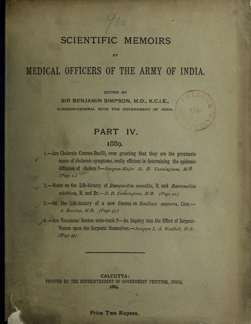 SCIENTIFIC MEMOIRS BY MEDICAL OFFICERS OF THE ARMY OF INDIA. EDITED BY SIR BENJAMIN SIMPSON, M.D., K.C.I.E., SURGEON-GENERAL WITH THE GOVERNMENT OF INDIA, PART IV. 1889. 1 —Are Choleraic Comma-Baeilli, even gTanting that they are the proximate cause of choleraic symptoms, really efficient in determining the epidemic diffusion of cholera ?—Surgeon-Major D. D. Cunningham, M.B. (Page I.J 2— Notes on the Life-history of Ravenelia sessilis, B. and Ravenelia stictica, B. and Br — D. D. Cunningham, M.B. (Page 20.) 3— On the Life-history of a new Cseoma on Smilax aspera, Linn— A. Barclay, M.B. (Page 27-) /4.—Are Venomous Snakes auto-toxic ?—An Inquiry into the Effect of Serpent- Venom upon the Serpents themselves.—L. A. Waddeii, m.b. (Page 47). CALCUTTA: PRINTED BY THE SUPERINTENDENT OF GOVERNMENT PRINTING, INDIA. 1889. Price Two Rupees.