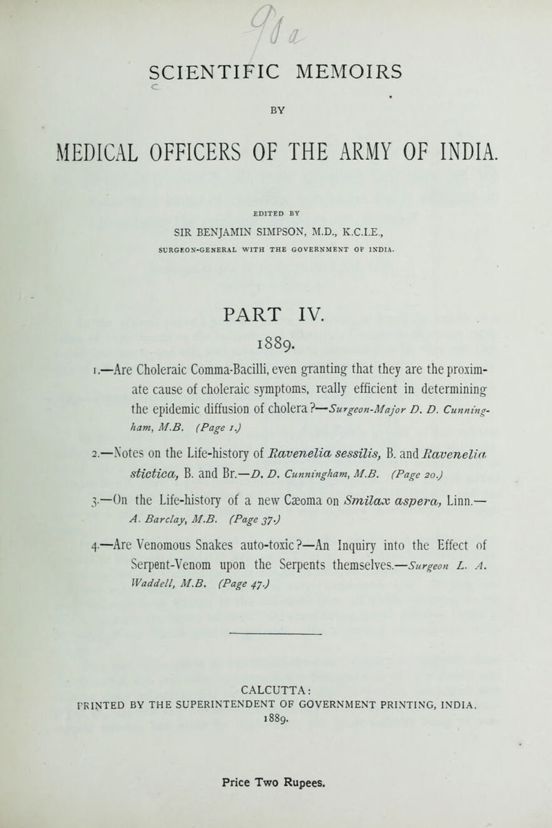 SCIENTIFIC C BY MEDICAL OFFICERS OF MEMOIRS THE ARMY OF INDIA. EDITED BY SIR BENJAMIN SIMPSON, M.D., K.C.I.E., SURGEON-GENERAL WITH THE GOVERNMENT OF INDIA. PART IV. 1889. 1. —Are Choleraic Comma-Bacilli, even granting that they are the proxim- ate cause of choleraic symptoms, really efficient in determining the epidemic diffusion of ^<:i\t\'d.l^Surgeon-Major D. D. Cunning, ham, M.B. (Page i.) 2. —Notes on the Life-history of Ravenelia sessilis, B. and Ravenelia Stictica, B. and Br.—Z). D. Cunningham, M.B. (Page 20.) 3. —On the Life-history of a new Cceoma on Smilax aspera, Linn.— A. Barclay, M.B. (Page 270 4. —Are Venomous Snakes auto-toxic ?—An Inquir}^ into the Effect of Serpent-Venom upon the Serpents themselves.—Su rgeon L. A, Wad del I. M.B. (Page 47.) CALCUTTA: PRINTED BY THE SUPERINTENDENT OF GOVERNMENT PRINTING, INDIA. 1889.