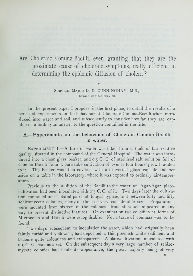 Are Choleraic Comma-Bacilli, even granting that they are the proximate cause of choleraic symptoms, really efficient in determining the epidemic diffusion of cholera ? BY Surgeon-Major D. D. CUNNINGHAM, M.B., BENGAL MEDICAL SERVICE. In the present paper I propose, in the first place, to detail the results of a series of experiments on the behaviour of Choleraic Comma-Bacilli when intro- duced into water and soil, and subsequently to consider how far they are cap- able of affording an answer to the question contained in the title. A.—Experiments on the behaviour of Choleraic Comma-BacilH in water. Experiment I.—A litre of water was taken from a tank of fair relative quality, situated in the compound of the General Hospital. The water was intro- duced into a clean glass beaker, and 0*5 C. C. of sterilised salt solution full of Comma-Bacilli from a pure tube-cultivation of twenty-four hours' growth added to it. The beaker was then covered with an inverted glass capsule and set aside on a table in the laboratory, where it was exposed to ordinary air-temper- ature. Previous to the addition of the Bacilli to the water an Agar-Agar plate- cultivation had been inoculated with o'5 C. C. of it. Two days later the cultiva- tion contained one isolated patch of fungal hyphae, and between forty and fifty schizomycete colonies, many of them of very considerable size. Preparations were mounted from sixteen of the colonies—from all which appeared in any way to present distinctive features. On examination twelve different forms of Micrococci and Bacilli were recognisable. Not a trace of commas was to be found. Two days subsequent to inoculation the water, which had originally been faintly turbid and yellowish, had deposited a thin greenish white sediment and become quite colourless and transparent. A plate-cultivation, inoculated with o5 C. C, was now set. On the subsequent day a very large number of schizo- mycete colonies had made its appearance, the great majority being of very B