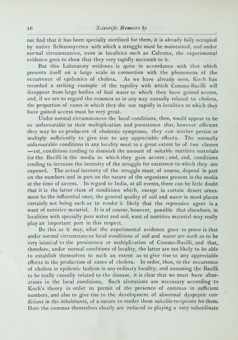 not find that it has been specially sterilised for them, it is already fully occupied by native Schizomycetes with which a struggle must be maintained, and under normal circumstances, even in localities such as Calcutta, the experimental evidence goes to show that they very rapidly succumb to it. But this Laboratory evidence is quite in accordance with that which presents itself on a large scale in connection with the phenomena of the occurrence of epidemics of cholera. As we have already seen, Koch has recorded a striking example of the rapidity with which Comma-Bacilli will disappear from large bodies of foul water to which they have gained access, and, if we are to regard the commas as in any way causally related to cholera, the proportion of cases in which they die out rapidly in localities to which they have gained access must be very great. Under normal circumstances the local conditions, then, would appear to be so unfavourable to their multiplication and persistence that, however efficient they may be as producers of choleraic symptoms, they can neither persist or multiply sufficiently to give rise to any appreciable effects. The normally unfavourable conditions in any locality must to a great extent be of two classes — ist, conditions tending to diminish the amount of suitable nutritive materials for the Bacilli in the media to which they gain access ; and, 2nd, conditions tending to increase the intensity of the struggle for existence to which they are exposed. The actual intensity of the struggle must, of course, depend in part on the numbers and in part on the nature of the organisms present in the media at the time of access. In regard to India, at all events, there can be little doubt that it is the latter class of conditions which, except in certain desert areaS) must be the influential ones, the general quality of soil and water in most places certainly not being such as to render it likely that the repressive agent is a want of nutritive material. It is of course, however, possible that elsewhere, in localities with specially pure water and soil, want of nutritive material may really play an important part in this respect. Be this as it may, what the experimental evidence goes to prove is that under normal circumstances local conditions of soil and water are such as to be very inimical to the persistence or multiplication of Comma-Bacilli, and that, therefore, under normal conditions of locality, the latter are not likely to be able to establish themselves to such an extent as to give rise to any appreciable effects in the production of cases of cholera. In order, then, to the occurrence of cholera in epidemic fashion in any ordinary locality, and assuming the Bacilli to be really causally related to the disease, it is clear that we must have alter- ations in the local conditions. Such alterations are necessary according to Koch's theory in order to permit of the presence of commas in sufficient numbers, and also to give rise to the development of abnormal dyspeptic con- ditions in the inhabitants, of a nature to render them suitable recipients for them. Here the commas themselves clearly are reduced to playing a very subordinate