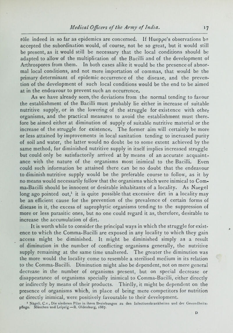 role indeed in so far as epidemics are concerned. If Hueppe's observations be accepted the subordination would, of course, not be so great, but it would still be present, as it would still be necessary that the local conditions should be adapted to allow of the multiplication of the Bacilli and of the development of Arthrospores from them. In both cases alike it would be the presence of abnor- mal local conditions, and not mere importation of commas, that would be the primary determinant of epidemic occurrence of the disease, and the preven- tion of the development of such local conditions would be the end to be aimed at in the endeavour to prevent such an occurrence. As we have already seen, the deviations from the normal tending to favour the establishment of the Bacilli must probably lie either in increase of suitable nutritive supply, or in the lowering of the struggle for existence with other organisms, and the practical measures to avoid the establishment must there- fore be aimed either at diminution of supply of suitable nutritive material or the increase of the struggle for existence. The former aim will certainly be more or less attained by improvements in local sanitation tending to increased purity of soil and water, the latter would no doubt be to some extent achieved by the same method, for diminished nutritive supply in itself implies increased struggle but could only be satisfactorily arrived at by means of an accurate acquaint- ance with the nature of the organisms most inimical to the Bacilli. Even could such information be attained there can be no doubt that the endeavour to diniinish nutritive supply would be the preferable course to follow, as it by no means would necessarily follow that the organisms which were inimical to Com- ma-Bacilli should be innocent or desirable inhabitants of a locality. As Naegel long ago pointed out,^ it is quite possible that excessive dirt in a locality may be an efficient cause for the prevention of the prevalence of certain forms of disease in it, the excess of saprophytic organisms tending to the suppression of more or less parasitic ones, but no one could regard it as, therefore, desirable to increase the accumulation of dirt. It is worth while to consider the principal ways in which the struggle for exist- ence to which the Comma-Bacilli are exposed in any locality to which they gain access might be diminished. It might be diminished simply as a result of diminution in the number of conflicting organisms generally, the nutritive supply remaining at the same time unaltered. The greater the diminution was the more would the locality come to resemble a sterilised medium in its relation to the Comma-Bacilli. Diminution might also be dependent, not on mere general decrease in the number of organisms present, but on special decrease or disappearance of organisms specially inimical to Comma-Bacilli, either directly or indirectly by means of their products. Thirdly, it might be dependent on the presence of organisms which, in place of being mere competitors for nutrition or directly inimical, were positively favourable to their development. ' Nageli, C.v , Die niederen Pilze in ihren Bfziehungen zu den Infectionskrankheiieii und der Ge^undheits- pflege.' Miinchen und Leipzig—R.Oldenburg, 1887. D