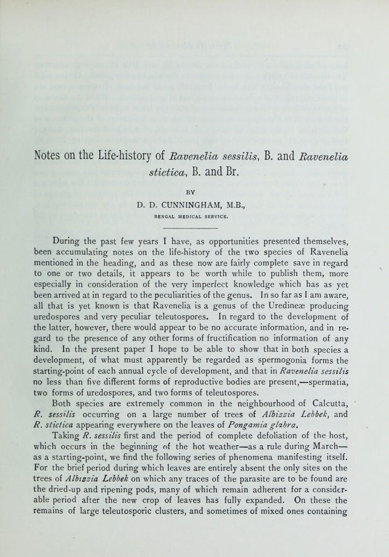 Notes on the Life-history of Bavenelia sessiUs, B. and Bavenelia stictica, B. and Br. BY D. D. CUNNINGHAM, M.B., BENGAL MEDICAL SERVICE, During the past few years I have, as opportunities presented themselves, been accumulating notes on the life-history of the two species of Ravenelia mentioned in the heading, and as these now are fairly complete save in regard to one or two details, it appears to be worth while to publish them, more especially in consideration of the very imperfect knowledge which has as yet been arrived at in regard to the peculiarities of the genus. In so far as I am aware, all that is yet known is that Ravenelia is a genus of the Uredineae producing uredospores and very peculiar teleutospores. In regard to the development of the latter, however, there would appear to be no accurate information, and in re- gard to the presence of any other forms of fructification no information of any kind. In the present paper I hope to be able to show that in both species a development, of what must apparently be regarded as spermogonia forms the starting-point of each annual cycle of development, and that in Ravenelia sessilis no less than five different forms of reproductive bodies are present,—spermatia, two forms of uredospores, and two forms of teleutospores. Both species are extremely common in the neighbourhood of Calcutta, ' R. sessilis occurring on a large number of trees of Alhizzia Lebbek, and R. stictica appearing everywhere on the leaves of Pongamia glabra. Taking R. sessilis first and the period of complete defoliation of the host, which occurs in the beginning of the hot weather—as a rule during March— as a starting-point, we find the following series of phenomena manifesting itself. For the brief period during which leaves are entirely absent the only sites on the trees of Albizzia Lebbek on which any traces of the parasite are to be found are the dried-up and ripening pods, many of which remain adherent for a consider- able period after the new crop of leaves has fully expanded. On these the remains of large teleutosporic clusters, and sometimes of mixed ones containing