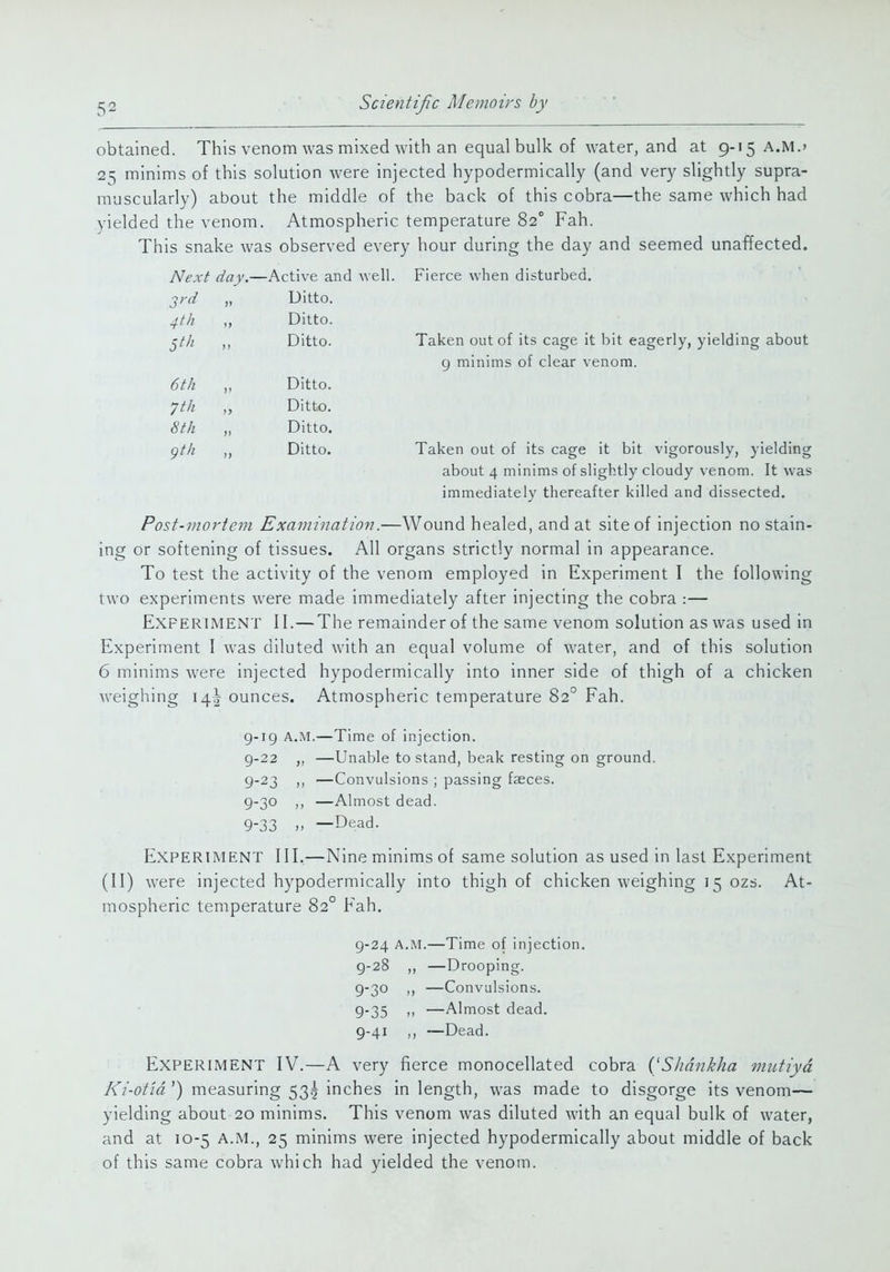 obtained. This venom was mixed with an equal bulk of water, and at 9-15 A.M.» 25 minims of this solution were injected hypodermically (and very slightly supra- muscularly) about the middle of the back of this cobra—the same which had yielded the venom. Atmospheric temperature 82° Fah. This snake was observed every hour during the day and seemed unaffected. Next day.—Active and well. Fierce when disturbed. 2rd „ Ditto. 4th Ditto. ^t/i Ditto. Taken out of its cage it bit eagerly, yielding about 9 minims of clear venom. 6tk „ Ditto. ^tk ,, Ditto. 6'th „ Ditto. gt/i ,, Ditto. Taken out of its cage it bit vigorously, yielding about 4 minims of slightly cloudy venom. It was immediately thereafter killed and dissected. Post-mortem Examination.—Wound healed, and at site of injection no stain- ing or softening of tissues. All organs strictly normal in appearance. To test the activity of the venom employed in Experiment I the following two experiments were made immediately after injecting the cobra :— Experiment II.—The remainder of the same venom solution as was used in Experiment I was diluted with an equal volume of water, and of this solution 6 minims were injected hypodermically into inner side of thigh of a chicken weighing 14I ounces. Atmospheric temperature 82° Fah. g-ig A.M.—Time of injection. 9-22 ,, —Unable to stand, beak resting on ground. 9-23 —Convulsions ; passing fasces. 9-30 ,, —Almost dead. 9-33 >. —Dead. Experiment III,—Nine minims of same solution as used in last Experiment (II) were injected hypodermically into thigh of chicken weighing 15 ozs. At- mospheric temperature 82° Fah. 9-24 A.M.—Time of injection. g-28 ,, —Drooping. 9-30 —Convulsions. 9-35  —Almost dead. 9-41 ,, —Dead. Experiment IV.—A very fierce monocellated cobra {'Shdnkha mutiyd A'z'-o/fa') measuring 53g inches in length, was made to disgorge its venom— yielding about 20 minims. This venom was diluted with an equal bulk of water, and at 10-5 A.M., 25 minims were injected hypodermically about middle of back of this same cobra which had yielded the venom.