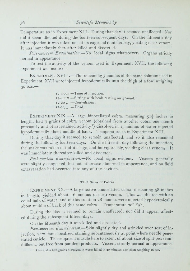 Temperature as in Experiment XIII. During that day it seemed unaffected. Nor did it seem affected during the fourteen subsequent days. On the fifteenth day after injection it was taken out of its cage and it bit fiercely, yielding clear venom. It was immediately thereafter killed and dissected. Post-mortem Examination.—No local signs whatsoever. Organs strictly normal in appearance. To test the activity of the venom used in Experiment XVII, the following experiment was made :— Experiment XVIII.—The remaining 5 minims of the same solution used in Experiment XVII were injected hypodermically into the thigh of a fowl weighing 30 ozs.— 12 noon.—Time of injection. 12-4 P.M.—Sitting with beak resting on ground. 12-20 „ —Convulsiond. 12-23 »> —Dead. Experiment XIX.—A large binocellated cobra, measuring 5if inches in length, had 7 grains of cobra venom (obtained from another cobra one month previously and of ascertained activity^) dissolved in 15 minims of water injected hypodermically about middle of back. Temperature as in Experiment XIII. During that day it seemed to remain unaffected, and so it also remained during the following fourteen days. On the fifteenth day following the injection, the snake was taken out of its cage, and bit vigorously, yielding clear venom. It was immediately thereafter killed and dissected. Post-mortem Examination.—No local signs evident. Viscera generally were slightly congested, but not otherwise abnormal in appearance, and no fluid extravasation had occurred into any of the cavities. Third Series of Cobras. Experiment XX.—A large active binocellated cobra, measuring 58 inches in length, yielded about 16 minims of clear venom. This was diluted with an equal bulk of water, and of this solution 28 minims were injected hypodermically about middle of back of this same cobra. Temperature 70° Fah. During the day it seemed to remain unaffected, nor did it appear affect- ed during the subsequent fifteen days. On the fifteenth day it was killed and dissected. Post-mortem Examination.—Skin slightly dry and wrinkled over seat of in- jection, very faint localized staining subcutaneously at point where needle pene- trated cuticle. The subjacent muscle here to extent of about size of split-pea semi- diffluent, but free from purulent products. Viscera strictly normal in appearance. ' One and a half grains dissolved in water killed in 20 minutes a chicken weighing 16 ozs.