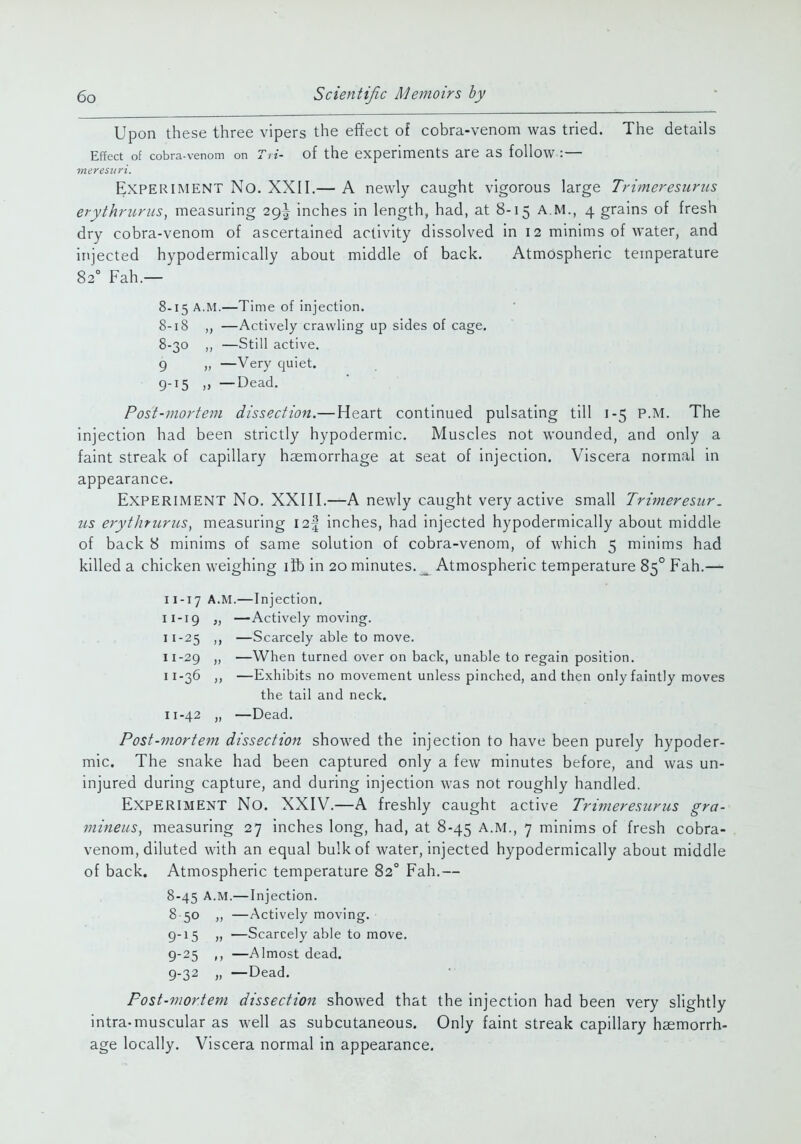 Upon these three vipers the effect of cobra-venom was tried. The details Effect of cobra-venom on Tii- of the experiments are as follow:— 7ncyesuri. Experiment No. XXII.— A newly caught vigorous large Trimeresums erythriirns, measuring 2g\ inches in length, had, at 8-15 A.M., 4 grains of fresh dry cobra-venom of ascertained activity dissolved in 12 minims of water, and injected hypodermically about middle of back. Atmospheric temperature 82° Fah.— 8-15 A.M.—Time of injection. 8-18 —Actively crawling up sides of cage. 8-30 ,, —Still active. 9 ,, —Very quiet. g-15 ,, —Dead. Post-mortem dissection.—Heart continued pulsating till 1-5 P.M. The injection had been strictly hypodermic. Muscles not wounded, and only a faint streak of capillary haemorrhage at seat of injection. Viscera normal in appearance. Experiment No. XXIII.—A newly caught very active small Trimeresiir. us erythturus, measuring I2| inches, had injected hypodermically about middle of back 8 minims of same solution of cobra-venom, of which 5 minims had killed a chicken weighing ift in 20 minutes. _ Atmospheric temperature 85° Fah.— 11-17A.M.—Injection. 11-19 „ —Actively moving. 11-25 ,, —Scarcely able to move. 11-29 » —When turned over on back, unable to regain position, 11-36 ,, —Exhibits no movement unless pinched, and then only faintly moves the tail and neck. 11-42 „ —Dead. Post-mortem dissection showed the injection to have been purely hypoder- mic. The snake had been captured only a few minutes before, and was un- injured during capture, and during injection was not roughly handled. Experiment No. XXIV.—A freshly caught active Trimeresurus gra- mineits, measuring 27 inches long, had, at 8-45 A.M., 7 minims of fresh cobra- venom, diluted with an equal bulk of water, injected hypodermically about middle of back. Atmospheric temperature 82° Fah.— 8- 45 A.M.—Injection. 8 50 ,, —Actively moving. 9- 15 „ —Scarcely able to move. 9-25 ,, —Almost dead. 9-32 „ —Dead. Post-mortem dissection showed that the injection had been very slightly intra-muscular as well as subcutaneous. Only faint streak capillary haemorrh- age locally. Viscera normal in appearance.