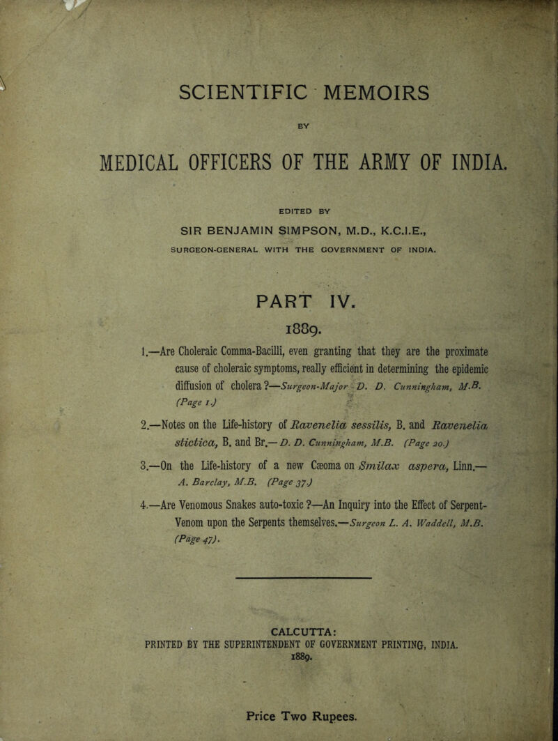 BY MEDICAL OFFICERS OF THE ARMY OF INDIA. EDITED BY SIR BENJAMIN SIMPSON, M.D., K.C.I.E., SURGEON-GENERAL WITH THE GOVERNMENT OF INDIA. PART IV. 1889. 1. —Are Choleraic Comma-Bacilli, even granting that they are the proximate cause of choleraic symptoms, really ef5cient in determining the epidemic diffusion of cholera?—Surgeon-Major ^D. D. Cunningham, M.B. (Page I.) ■ 2. —Notes on the Life-history of Ravenelia sessilis, B. and Ravenelia Stictica, B. and Br.— D. D. Cunningham, M.B. (Page 20.) 3. —On the Life-history of a new Cseoma on Smilax aspera, Linn.— A. Barclay, M.B. (Page 21) 4. —Are Venomous Snakes auto-toxie ?—An Inquiry into the Effect of Serpent- Venom upon the Serpents themselves.—L. a. Waddeii, m.b. (Page 47). CALCUTTA: PRINTED BY THE SUPERINTENDENT OF GOVERNMENT PRINTING, INDIA. 1889. Price Two Rupees.
