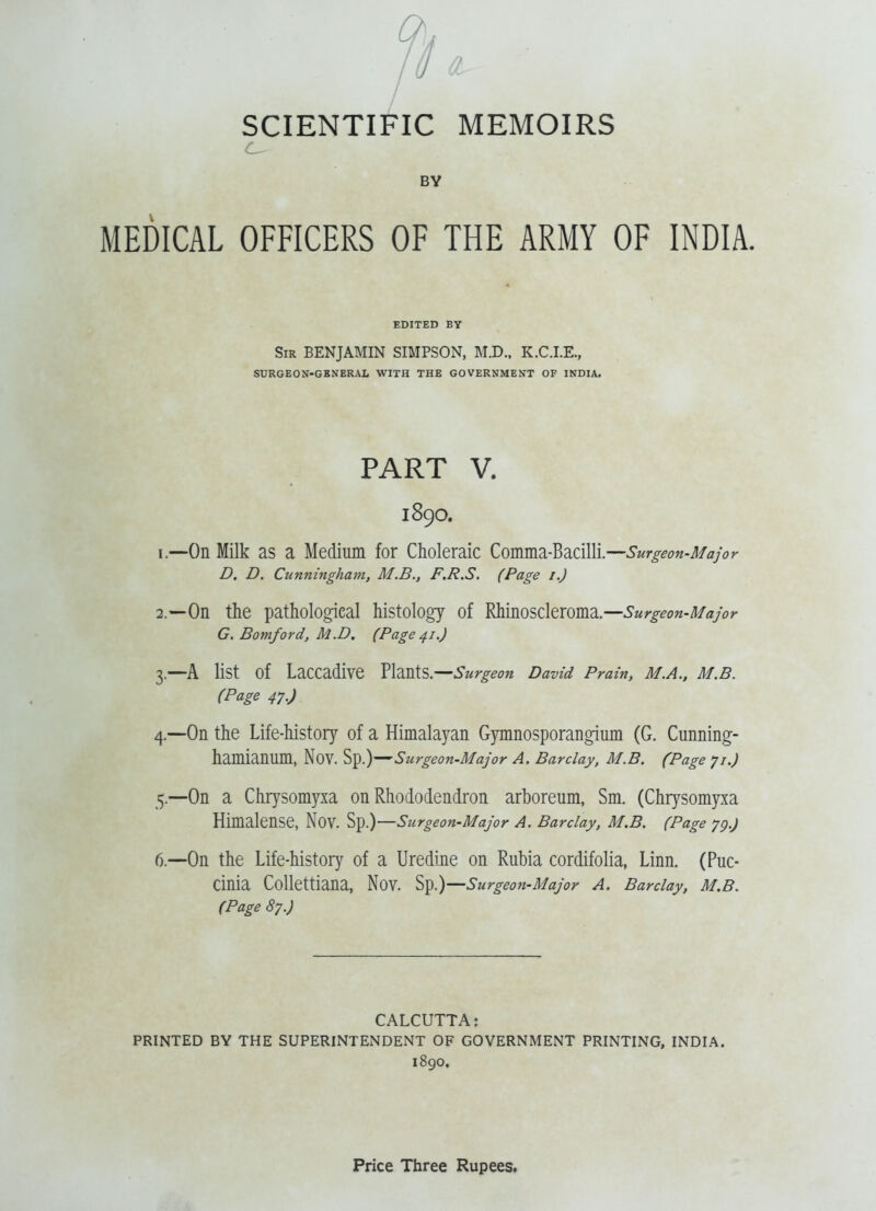 BV MEDICAL OFFICERS OF THE ARMY OF INDIA. EDITED BV Sir benjamin SIMPSON, M.D., K.C.I.E., SURGEON-GBNERAL WITH THE GOVERNMENT OF INDIA. PART V. 1890. 1. —On Milk as a Medium for Choleraic Comma-Bacilli.—Surgeon-Major D, D. Cunningham, M.B., F.R.S. (Page i.) 2. —On the pathological histology of Rhinoscleroma.—^Mr^^o«-/7/ay(j>- G, Bomford, M.D. (Page 41,) 3. —A list of Laccadive Plants.—David Prain, m.a., m.b. (Page 47.) 4. —On the Life-history of a Himalayan Gymnosporangium (G. Cunning- hamianum, Nov. Sp.)—Surgeon-Major A. Barclay, M.B. (Page yi.) 5. —On a Chrysomyxa on Rhododendron arboreum, Sm. (Chrysomyxa Himalense, Nov. Sp.)—Surgeon-Major A. Barclay, M.B. (Page 'jg.) 6. —On the Life-history of a Uredine on Rubia cordifolia, Linn. (Puc- Cinia Collettiana, Nov. Sp.)—Surgeon-Major A. Barclay, M.B. (Page 87.) CALCUTTA: PRINTED BY THE SUPERINTENDENT OF GOVERNMENT PRINTING, INDIA. 1890.