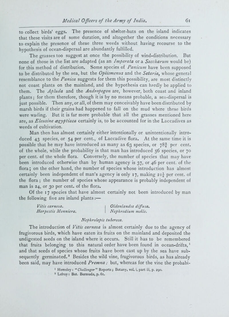 to collect birds' eggs. The presence of shelter-huts on the island indicates that these visits are of some duration, and altogether the conditions necessary to explain the presence of these three weeds v/ithout having recourse to the hypothesis of ocean-dispersal are abundantly fulfilled. The grasses too suggest at once the possibility of wind-distribution. But none of those in the list are adapted (as an Imperata or a Sacchariim would be) for this method of distribution. Some species of Panicuni have been supposed to be distributed by the sea, but the Oplismenus and the Setaria, whose general resemblance to the Panica suggests for them this possibility, are most distinctly not coast plants on the mainland, and the hypothesis can hardly be applied to them. The Apluda and the Andrnpogon are, however, both coast and inland plants; for them therefore, though it is by no means probable, a sea-dispersal is just possible. Then any, or all, of them may conceivably have been distributed by marsh birds if their grains had happened to fall on the mud where these birds were wading. But it is far more probable that all the grasses mentioned here are, as Eleusine cegyptiaca certainly is, to be accounted for in the Laccadives as weeds of cultivation. Man then has almost certainly either intentionally or unintentionally intro- duced 43 species, or 54 per cent., of Laccadive flora. At the same time it is possible that he may have introduced as many as 63 species, or ySf per cent, of the whole, while the probability is that man has introduced 56 species, or 70 per cent, of the whole flora. Conversely, the number of species that may have been introduced otherwise than by human agency is 37, or 46 per cent: of the flora; on the other hand, the number of species whose introduction has almost certainly been independent of man's agency is only 17, making per cent, of the flora ; the number of species whose appearance is probably independent of man is 24, or 30 per cent, of the flora. Of the 17 species that have almost certainly not been introduced by man the following five are inland plants :— Vi'tis carnosa. Oldenlandia diffusa. Herpestis Monniera. Nephrodium molle. Nephrolepis tuberosa. The introduction of Vitis carnosa is almost certainly due to the agency of frugivorous birds, which have eaten its fruits on the mainland and deposited the undigested seeds on the island where it occurs. Still it has to be remembered that fruits belonging to this natural order have been found in ocean-drifts, ^ and that seeds of species whose fruits have been cast up by the sea have sub- sequently germinated.^ Besides the wild vine, frugivorous birds, as has already been said, may have introduced Premna; but, whereas for the vine the probabi- ' Hemsley : Challenger Reports j Botany, vol. i, part iii, p. 290. ' Lefroy: Bot. Bermuda, p. 61.