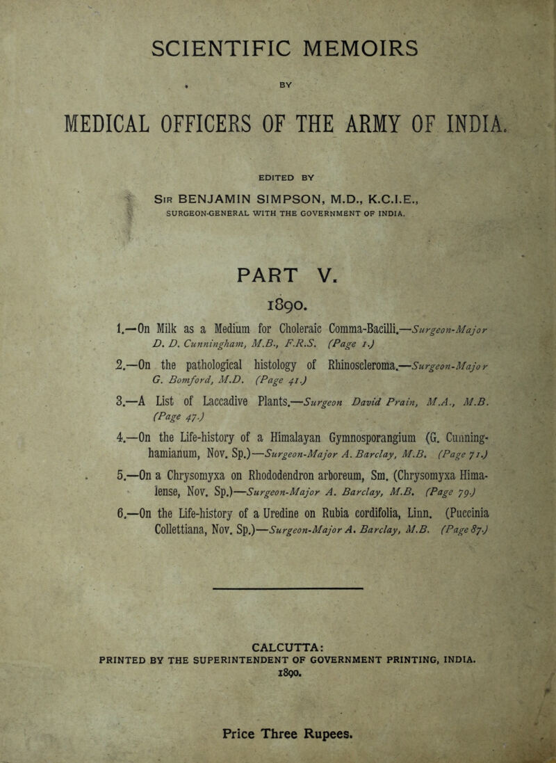 SCIENTIFIC MEMOIRS • BY MEDICAL OFFICERS OF THE ARMY OF INDIA. EDITED BY Sir benjamin SIMPSON, M.D., K.C.I.E., SURGEON-GENERAL WITH THE GOVERNMENT OF INDIA. PART V. 1890. 1. —On Milk as a Medium for Clioleraie Comm.d.~Bm\\\.^Surgeon-Major D. D. Cunningham, M.B., F.R.S. (Page i.J 2. —On the pathological histology of Rhinoseleroma.—Surgeon-Major G. Bomford, M.D. (Page 41.) 3— A List of Laecadive Plants.—s urgeon David Prain, M.A., M.B. (Page 47.) 4— On the Life-history of a Himalayan Gymnosporangium (G. Cunning- hamianum, Nov. Sp.)—5 urgeon-Major A. Barclay, M.B. (Page y i.) 5. —On a Chrysomyxa on Rhododendron arboreum, Sm. (Chrysomyxa Hima- lense, Nov. Sp.)—Surgeon-Major A. Barclay, M.B, (Page yg.) 6. —On the Life-history of a Uredine on Rubia eordifolia, Linn. (Puecinia CoUettiana, Nov. Sp.)—Surgeon-Major A. Barclay, M.B. (PageSj.) CALCUTTA: PRINTED BY THE SUPERINTENDENT OF GOVERNMENT PRINTING, INDIA. z8qo. Price Three Rupees.