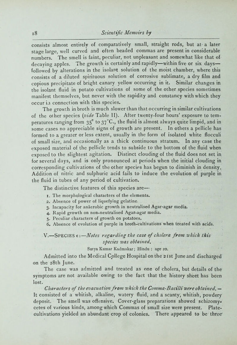 consists almost entirely of comparatively small, straight rods, but at' a later stage large, well curved and often beaded commas are present in considerable numbers. The smell is faint, peculiar, not unpleasant and somewhat like that of decaying apples. The growth is certainly and rapidly—within five or six days— followed by alterations in the isolant solution of the moist chamber, where this consists of a diluted spirituous solution of corrosive sublimate, a dry film and copious precipitate of bright canary yellow occurring in it. Similar changes in the isolant fluid in potato cultivations of some of the other species sometimes manifest themselves, but never with the rapidity and constancy with which they occur i.i connection with this species. The o^rowth in broth is much slower than that occurring in similar cultivations of the other species {vide Table II). After twenty-four hours' exposure to tem- peratures ranging from 35° to 37°C., the fluid is almost always quite limpid, and in some cases no appreciable signs of growth are present. In others a pellicle has formed to a greater or less extent, usually in the form of isolated white flocculi of small size, and occasionally as a thick continuous stratum. In any case the exposed material of the pellicle tends to subside to the bottom of the fluid when exposed to the slightest agitation. Distinct clouding of the fluid does not set in for several days, and is only pronounced at periods when the initial clouding in corresponding cultivations of the other species has begun to diminish in density. Addition of nitric and sulphuric acid fails to induce the evolution of purple in the fluid in tubes of any period of cultivation. The distinctive features of this species are— 1. The morphological characters of the elements. 2. Absence of power of liquefying gelatine. 3. Incapacity for anaerobic growth in neutralised Agar-agar media. 4. Rapid growth on non-neutralised Agar-agar media. 5. Peculiar characters of growth on potatoes. 6. Absence of evolution of purple in broth-cultivations when treated with acids. V.—Species e:—Notes regarding the case of cholera from which this species was obtained, Surya Kumar Kadmakar; Hindu ; age 20. Admitted into the Medical College Hospital on the 2 i st June and discharged on the 28th June. The case was admitted and treated as one of cholera, but details of the symptoms are not available owing to the fact that the history sheet has been lost. Characters of the evacuation from which the Comma-Bacilli were obtained. — It consisted of a whitish, alkaline, watery fluid, and a scanty, whitish, powdery deposit. The smell was offensive. Cover-glass preparations showed schizomy- cet€s of various kinds, among which Commas of small size were present. Plate- cultivations yielded an abundant crop of colonies. There appeared to be three