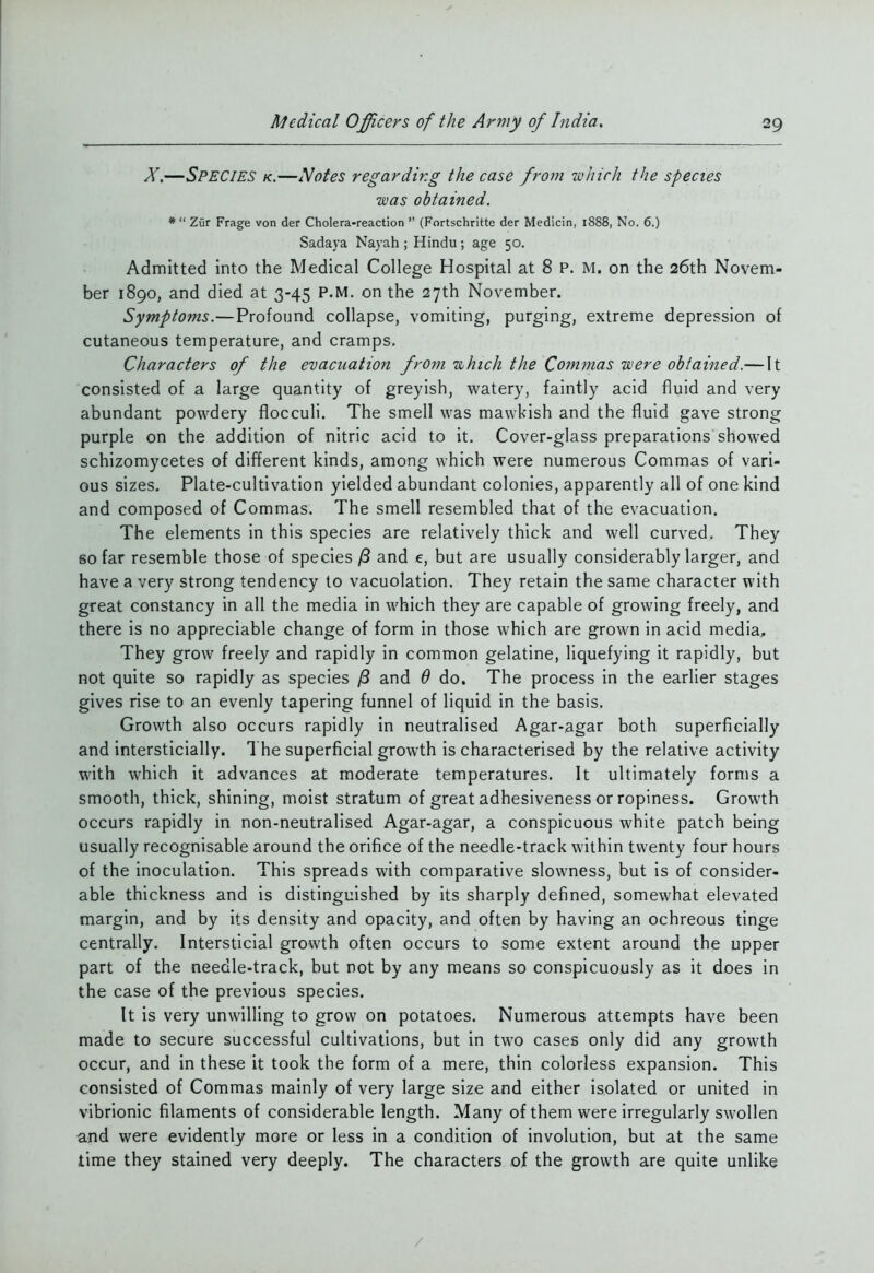 X,—Species k.—Nofes regarding the case from isohirh the species was obtained. *  Zur Frage von der Cholera-reaction  (Fortschritte der Medicin, 1888, No. 6.) Sadaya Nayah ; Hindu; age 50. Admitted into the Medical College Hospital at 8 P. M. on the 26th Novem- ber 1890, and died at 3-45 P.M. on the 27th November. Symptoms.—Profound collapse, vomiting, purging, extreme depression of cutaneous temperature, and cramps. Characters of the evacuation from uhich the Commas were obtained.— It consisted of a large quantity of greyish, vi^atery, faintly acid fluid and very abundant powdery flocculi. The smell was mawkish and the fluid gave strong purple on the addition of nitric acid to it. Cover-glass preparations showed schizomycetes of different kinds, among which were numerous Commas of vari- ous sizes. Plate-cultivation yielded abundant colonies, apparently all of one kind and composed of Commas. The smell resembled that of the evacuation. The elements in this species are relatively thick and well curved. They so far resemble those of species ^ and e, but are usually considerably larger, and have a very strong tendency to vacuolation. They retain the same character with great constancy in all the media in which they are capable of growing freely, and there is no appreciable change of form in those which are grown in acid media. They grow freely and rapidly in common gelatine, liquefying it rapidly, but not quite so rapidly as species /3 and Q do. The process in the earlier stages gives rise to an evenly tapering funnel of liquid in the basis. Growth also occurs rapidly in neutralised Agar-agar both superficially and intersticially. The superficial growth is characterised by the relative activity with which it advances at moderate temperatures. It ultimately forms a smooth, thick, shining, moist stratum of great adhesiveness or ropiness. Growth occurs rapidly in non-neutralised Agar-agar, a conspicuous white patch being usually recognisable around the orifice of the needle-track within twenty four hours of the inoculation. This spreads with comparative slowness, but is of consider- able thickness and is distinguished by its sharply defined, somewhat elevated margin, and by its density and opacity, and often by having an ochreous tinge centrally. Intersticial growth often occurs to some extent around the upper part of the needle-track, but not by any means so conspicuously as it does in the case of the previous species. It is very unwilling to grow on potatoes. Numerous attempts have been made to secure successful cultivations, but in two cases only did any growth occur, and in these it took the form of a mere, thin colorless expansion. This consisted of Commas mainly of very large size and either isolated or united in vibrionic filaments of considerable length. Many of them were irregularly swollen and were evidently more or less in a condition of involution, but at the same time they stained very deeply. The characters of the growth are quite unlike /