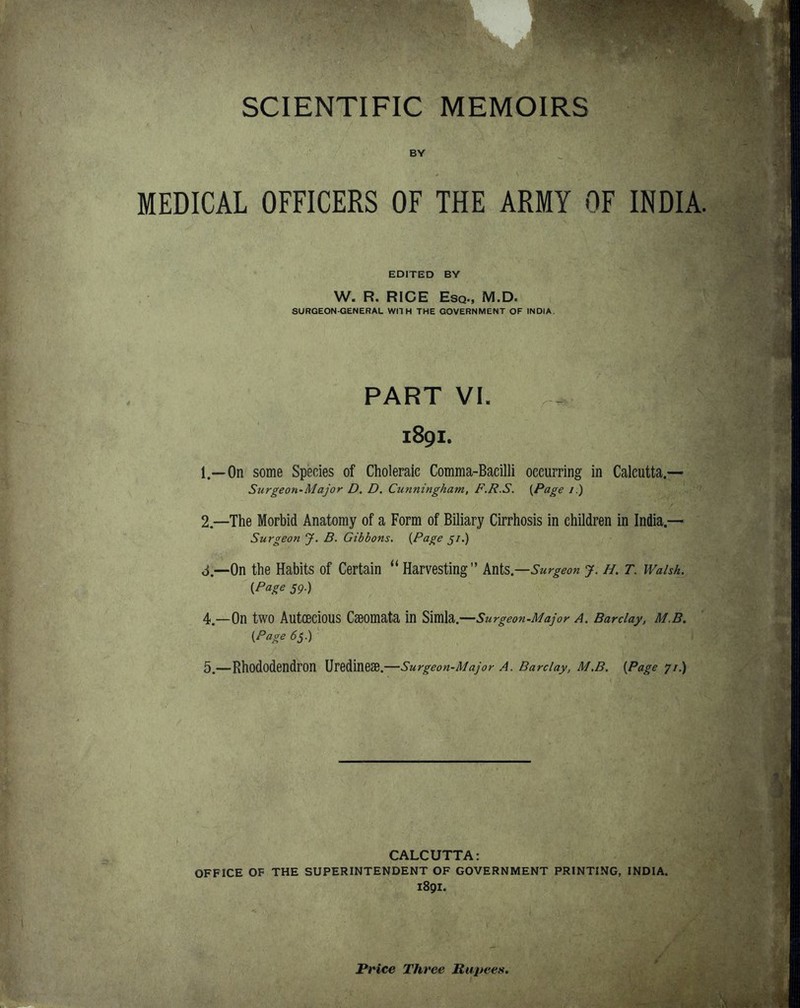 SCIENTIFIC MEMOIRS BY MEDICAL OFFICERS OF THE ARMY OF INDIA. EDITED BY W. R, RICE Esq., M.D. SURGEON-GENERAL Wll H THE GOVERNMENT OF INDIA. PART VI. 1891. 1. —On some Species of Choleraic Comma-Bacilli occurring in Calcutta.— Surgeon'Major D, D. Cunningham, F.R.S. [Page /.) 2, —The Morbid Anatomy of a Form of Biliary Cirrhosis in children in India.— Surgeon J. B. Gibbons. {Page 5/.) ti.—On the Habits of Certain ^* Harvesting Ants.—^'wr^ eon y. H, T. Walsh. {Page 59.) 4. —On two AutOeciOUS Cseomata in Simla.—Surgeon-Major a. Barclay, M.B. {Page 6s.) 5. —Rhododendron Uredineae.—Surgeon-Major A. Barclay, M.B. {Page 71.) CALCUTTA: OFFICE OF THE SUPERINTENDENT OF GOVERNMENT PRINTING, INDIA. 1891. Price Three Rupees,
