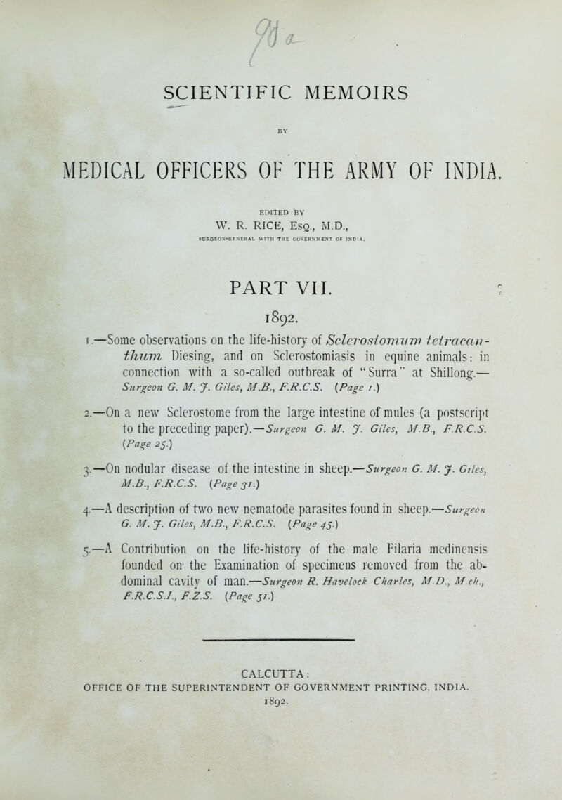 BY MEDICAL OFFICERS OF THE ARMY OF INDIA. EDITED BY W. R. RICE, Esq., M.D., fUFOEON-GENERAL WITH THE GOVERNMENT OF INDIA. PART VII. 1892. 1. —Some observations on the life-history of Sclerostomvm teiraean- tlunn Diesing, and on Sclerostomiasis in equine animals: in connection with a so-called outbreak of Surra at Shillong.— Surgeon G. M. J. Giles, M.B., F.R.C.S. {Page 1.) 2. —On a new Sclerostome from the large intestine of mules (a postscript to the preceding paper).—Surgeon g.m. y. Giles, m.b., f.r.c.s. {Page 25.) 3. —On nodular disease of the intestine in sheep.—Surgeon G. M. j. dies, M.B., F.R.C.S. {Page 31.) 4. —A description of two new nematode parasites found in sheep.—Surgeon G. M. J. Giles, M.B., F.R.C.S. {Page 45.) 5. —A Contribution on the life-history of the male Filaria medinensis founded on the Examination of specimens removed from the ab- dominal cavity of man.—Surgeon R. Havelock Charles, M.D., M.cli., F.R.C.S.I., F.Z.S. {Page 51.) CALCUTTA: OFFICE OF THE SUPERINTENDENT OF GOVERNMENT PRINTING. 1892. INDIA.
