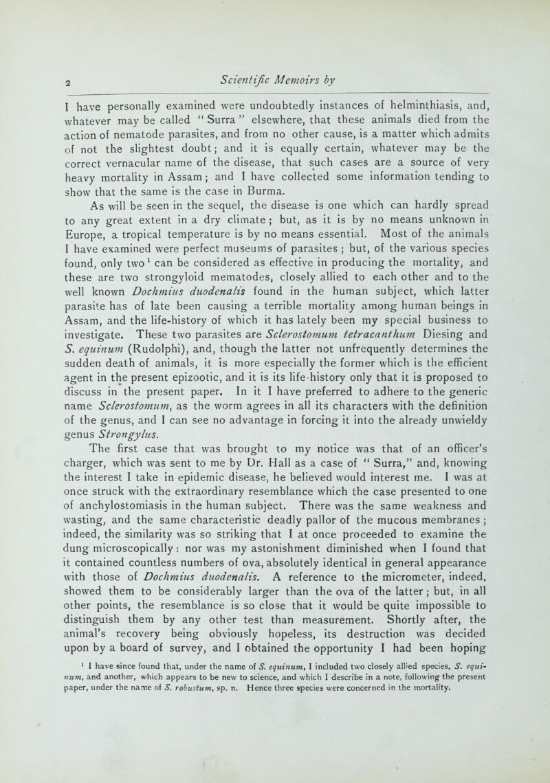 I have personally examined were undoubtedly instances of helminthiasis, and, whatever may be called  Surra  elsewhere, that these animals died from the action of nematode parasites, and from no other cause, is a matter which admits of not the slightest doubt; and it is equally certain, whatever may be the correct vernacular name of the disease, that such cases are a source of very heavy mortality in Assam; and I have collected some information tending to show that the same is the case in Burma. As will be seen in the sequel, the disease is one which can hardly spread to any great extent in a dry climate ; but, as it is by no means unknown in Europe, a tropical temperature is by no means essential. Most of the animals I have examined were perfect museums of parasites ; but, of the various species found, only two1 can be considered as effective in producing the mortality, and these are two strongyloid mematodes, closely allied to each other and to the well known Dochmius duodena/is found in the human subject, which latter parasite has of late been causing a terrible mortality among human beings in Assam, and the life-history of which it has lately been my special business to investigate. These two parasites are Sclerostomum tetracanthum Diesing and S. equinum (Rudolphi), and, though the latter not unfrequently determines the sudden death of animals, it is more especially the former which is the efficient agent in the present epizootic, and it is its life-history only that it is proposed to discuss in the present paper. In it I have preferred to adhere to the generic name Sclerostomum, as the worm agrees in all its characters with the definition of the genus, and 1 can see no advantage in forcing it into the already unwieldy genus Strongylus. The first case that was brought to my notice was that of an officer's charger, which was sent to me by Dr. Hall as a case of  Surra, and, knowing the interest I take in epidemic disease, he believed would interest me. I was at once struck with the extraordinary resemblance which the case presented to one of anchylostomiasis in the human subject. There was the same weakness and wasting, and the same characteristic deadly pallor of the mucous membranes ; indeed, the similarity was so striking that I at once proceeded to examine the dung microscopically: nor was my astonishment diminished when I found that it contained countless numbers of ova, absolutely identical in general appearance with those of Dochmius duodenalis. A reference to the micrometer, indeed, showed them to be considerably larger than the ova of the latter; but, in all other points, the resemblance is so close that it would be quite impossible to distinguish them by any other test than measurement. Shortly after, the animal's recovery being obviously hopeless, its destruction was decided upon by a board of survey, and I obtained the opportunity I had been hoping 1 I have since found that, under the name of S. equinum, I included two closely allied species, S. equi- num, and another, which appears to be new to science, and which I describe in a note, following the present paper, under the name of S. robustum, sp. n. Hence three species were concerned in the mortality.