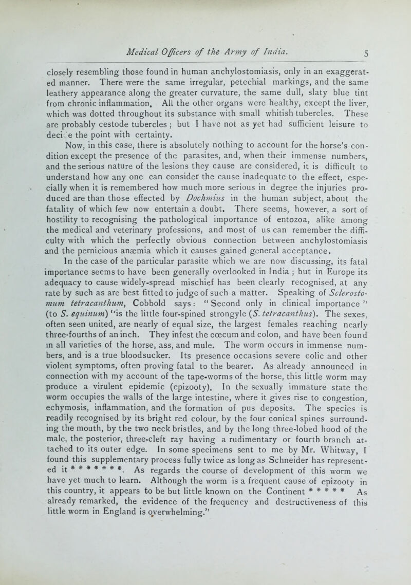 closely resembling those found in human anchylostomiasis, only in an exaggerat- ed manner. There were the same irregular, petechial markings, and the same leathery appearance along the greater curvature, the same dull, slaty blue tint from chronic inflammation. All the other organs were healthy, except the liver, which was dotted throughout its substance with small whitish tubercles. These are probably cestode tubercles ; but I have not as yet had sufficient leisure to deci e the point with certainty. Now, in this case, there is absolutely nothing to account for the horse's con- dition except the presence of the parasites, and, when their immense numbers, and the serious nature of the lesions they cause are considered, it is difficult to understand how any one can consider the cause inadequate to the effect, espe- cially when it is remembered how much more serious in degree the injuries pro- duced are than those effected by Dochmius in the human subject, about the fatality of which few now entertain a doubt. There seems, however, a sort of hostility to recognising the pathological importance of entozoa, alike among the medical and veterinary professions, and most of us can remember the diffi- culty with which the perfectly obvious connection between anchylostomiasis and the pernicious anaemia which it causes gained general acceptance. In the case of the particular parasite which we are now discussing, its fatal importance seems to have been generally overlooked in India ; but in Europe its adequacy to cause widely-spread mischief has been clearly recognised, at any rate by such as are best fitted to judge of such a matter. Speaking of Sclerosto- mum tetracanthum, Cobbold says:  Second only in clinical importance  (to 5. equinum) is the little four-spined strongyle (S. tetracanthus). The sexes, often seen united, are nearly of equal size, the largest females reaching nearly three-fourths of an inch. They infest the ccecum and colon, and have been found in all varieties of the horse, ass, and mule. The worm occurs in immense num- bers, and is a true bloodsucker. Its presence occasions severe colic and other violent symptoms, often proving fatal to the bearer. As already announced in connection with my account of the tape-worms of the horse, this little worm may produce a virulent epidemic (epizooty). In the sexually immature state the worm occupies the walls of the large intestine, where it gives rise to congestion, echymosis, inflammation, and the formation of pus deposits. The species is readily recognised by its bright red colour, by the four conical spines surround- ing the mouth, by the two neck bristles, and by the long three-lobed hood of the male, the posterior, three-cleft ray having a rudimentary or fourth branch at- tached to its outer edge. In some specimens sent to me by Mr. Whitway, I found this supplementary process fully twice as long as Schneider has represent- ed it ****** *. As regards the course of development of this worm we have yet much to learn. Although the worm is a frequent cause of epizooty in this country, it appears to be but little known on the Continent ***** As already remarked, the evidence of the frequency and destructiveness of this little worm in England is overwhelming.