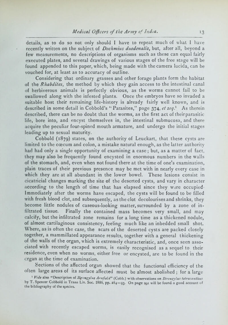 details, as to do so not only should I have to repeat much of what I have recently written on the subject of Dochmhis dnodenalis, but, after all, beyond a few measurements, no descriptions of organisms such as these can equal fairly executed plates, and several drawings of various stages of the free stage will be found appended to this paper, which, being made with the camera lucida, can be vouched for, at least as to accuracy of outline. Considering that ordinary grasses and other forage plants form the habitat of the Rhabdites, the method by which they gain access to the intestinal canal of herbiverous animals is perfectly obvious, as the worms cannot fail to be swallowed along with the infested plants. Once the embryos have so invaded a suitable host their remaining life-history is already fairly well known, and is described in some detail in Cobbold's  Parasites, page 374, et seq} As therein described, there can be no doubt that the worms, as the first act of their parasitic life, bore into, and encyst themselves in, the intestinal submucosa, and there acquire the peculiar four-spined mouth armature, and undergo the initial stages leading up to sexual maturity. Cobbold (1879) states, on the authority of Leuckart, that these cysts are limited to the coecum and colon, a mistake natural enough, as the latter authority had had only a single opportunity of examining a case; but, as a matter of fact, they may also be frequently found encysted in enormous numbers in the walls of the stomach, and, even when not found there at the time of one's examination, plain traces of their previous presence may be met with in nearly every case in which they are at all abundant in the lower bowel. These lesions consist in cicatricial changes marking the site of the deserted cysts, and vary in character according to the length of time that has elapsed since they were occupied- Immediately after the worms have escaped, the cysts will be found to be filled with fresh blood clot, and subsequently, as the clot decolourises and shrinks, they become little nodules of caseous-looking matter, surrounded by a zone of in- filtrated tissue. Finally the contained mass becomes very small, and may calcify, but the infiltrated zone remains for a long time as a thickened nodule, of almost cartilaginous consistency, feeling much like an inbedded small shot. Where, as is often the case, the scars of the deserted cysts are packed closely together, a mammillated appearance results, together with a general thickening of the walls of the organ, which is extremely characteristic, and, once seen asso- ciated with recently escaped worms, is easily recognised as a sequel to their residence, even when no worms, either free or encysted, are to be found in the crgan at the time of examination. Sections of the affected organ showed that the functional efficiency of the often large areas of its surface affected must be almost abolished ; for a large 1 Vide also Description of St^ongylus Arnfield (Cobb.) with observations on Stron^ylus tetracanthus by T. Spencer Cobbold in Trans Lin. Soc. 1886, pp. 284—93. 0n Page 2,91 will be found a good account of the bibliography of the species.