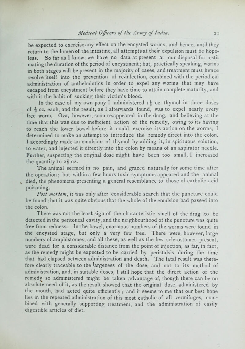 be expected to exercise any effect on the encysted worms, and hence, until they return to the lumen of the intestine, all attempts at their expulsion must be hope- less. So far as 1 know, we have no data at present at our disposal for esti- mating the duration of the period of encystment; but, practically speaking, worms in both stages will be present in the majority of cases, and treatment must hence resolve itself into the prevention of re-infection, combined with the periodical administration of anthelmintics in order to expel any worms that may have escaped from encystment before they have time to attain complete maturity, and with it the habit of sucking their victim's blood. In the case of my own pony I administered oz. thymol in three doses of \ oz. each, and the result, as I afterwards found, was to expel nearly every free worm. Ova, however, soon re-appeared in the dung, and believing at the time that this was due to inefficient action of the remedy, owing to its having to reach the lower bowel before it could exercise its action on the worms, I determined to make an attempt to introduce the remedy direct into the colon. I accordingly made an emulsion of thymol by adding it, in spirituous solution, to water, and injected it directly into the colon by means of an aspirator needle. Further, suspecting the original dose might have been too small, I increased the quantity to 2§ oz. The animal seemed in no pain, and grazed naturally for some time after the operation ; but within a few hours toxic symptoms appeared and the animal „ died, the phenomena presenting a general resemblance to those of carbolic acid poisoning. Post mortem, it was only after considerable search that the puncture could be found ; but it was quite obvious that the whole of the emulsion had passed into the colon. There was not the least sign of the characteristic smell of the drug to be detected in the peritoneal cavity, and the neighbourhood of the puncture was quite free from redness. In the bowel, enormous numbers of the worms were found in the encysted stage, but only a very few free. There were, however, large numbers of amphistomes, and all these, as well as the few sclerostomes present, were dead for a considerable distance from the point of injection, as far, in fact, as the remedy might be expected to be carried by peristalsis during the time that had elapsed between administration and death. The fatal result was there- fore clearly traceable to the largeness of the dose, and not to its method of administration, and, in suitable doses, I still hope that the direct action of the remedy so administered might be taken advantage of, though there can be no absolute need of it, as the result showed that the original dose, administered by the mouth, had acted quite efficiently ; and it seems to me that our best hope lies in the repeated administration of this most catholic of all vermifuges, com- bined with generally supporting treatment, and the administration of easily digestible articles of diet.