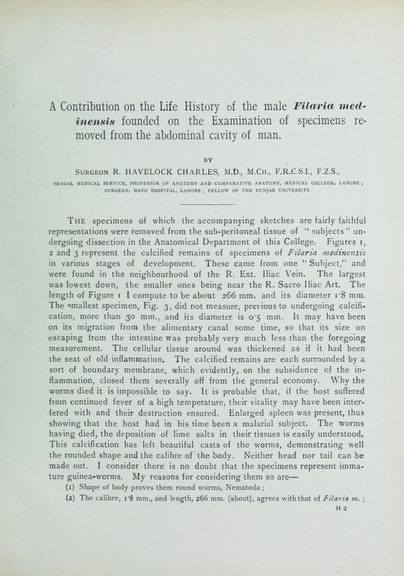 A Contribution on the Life History of the male Filaria med- inensis founded on the Examination of specimens re- moved from the abdominal cavity of man. BY Surgeon R. HAVELOCK CHARLES, M.D., M.Ch., F.R.C.S.I., F.Z.S., BENGAL MEDICAL SERVICE, PROFESSOR OF ANATOMY AND COMPARATIVE ANATOMY, MEDICAL COLLEGE, LAHORE ; SURGEON, MAYO HOSPITAL, LAHORE ; FELLOW OF THE PUNJAB UNIVERSITY. The specimens of which the accompanying sketches are fairly faithful representations were removed from the sub-peritoneal tissue of  subjects  un- dergoing dissection in the Anatomical Department of this College. Figures i, 2 and 3 represent the calcified remains of specimens of Filaria medincnsis in various stages of development. These came from one  Subject, and were found in the neighbourhood of the R. Ext. Iliac Vein. The largest was lowest down, the smaller ones being near the R. Sacro Iliac Art. The length of Figure i I compute to be about 266 mm. and its diameter r8 mm. The smallest specimen, Fig. 3, did not measure, previous to undergoing calcifi- cation, more than 30 mm., and its diameter is 0*5 mm. It may have been on its migration from the alimentary canal some time, so that its size on escaping from the intestine was probably very much less than the foregoing measurement. The cellular tissue around was thickened as if it had been the seat of old inflammation. The calcified remains are each surrounded by a sort of boundary membrane, which evidently, on the subsidence of the in- flammation, closed them severally off from the general economy. Why the worms died it is impossible to say. It is probable that, if the host suffered from continued fever of a high temperature, their vitality may have been inter- fered with and their destruction ensured. Enlarged spleen was present, thus showing that the host had in his time been a malarial subject. The worms having died, the deposition of lime salts in their tissues is easily understood. This calcification has left beautiful casts of the worms, demonstrating well the rounded shape and the calibre of the body. Neither head nor tail can be made out. I consider there is no doubt that the specimens represent imma- ture guinea-worms. My reasons for considering them so are— (1) Shape of body proves them round worms, Nematoda ; (2) The calibre, r8 mm., and length, 266 mm. (about), agrees with that of Filaria m. ;