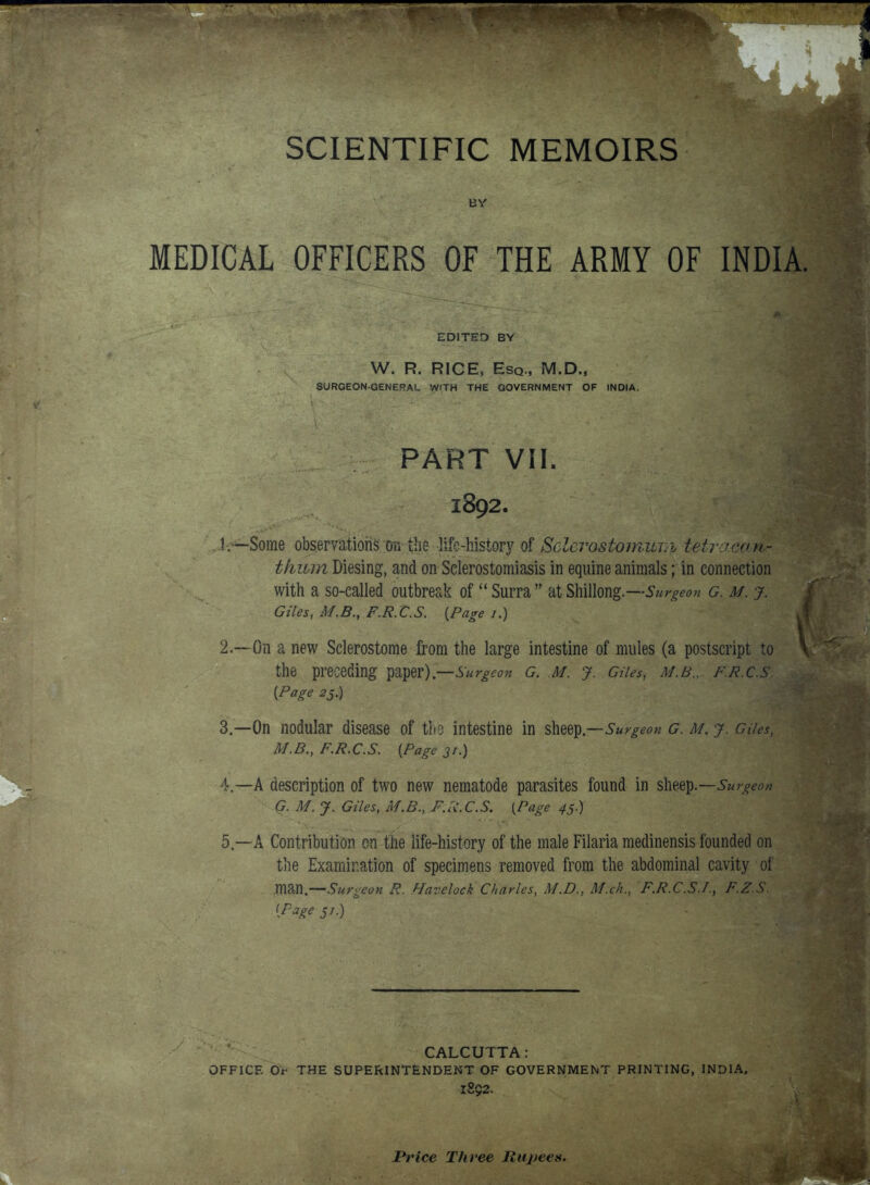 4 SCIENTIFIC MEMOIRS BY MEDICAL OFFICERS OF THE ARMY OF INDIA. EDITED BY W. R. RICE, Esq., M.D., SURGEON-GENERAL WITH THE GOVERNMENT OF INDIA. PART VII. 1892. 1. —Some observations on the -life-history of Selerostomum tetraoanr tkitm Diesing, and on Selerostomiasis in equine animals; in connection with a so-called outbreak ofSurra atShillong.—Surgeon g. m. j. Giles, M.B., F.R.C.S. {Page /.) 2—On a new Selerostome from the large intestine of mules (a postscript to the preceding paper) —Surgeon G. M. J. Giles, M.B.. F.R.C.S. {Page 25.) 3. —On nodular disease of the intestine in sheep —Surgeon g. m. j. dies, M.B., F.R.C.S. {Page 31.) 4. —A description of two new nematode parasites found in sheep.—Surgeon G. M. J. Giles, M.B., F.R.C.S. [Page 45.) 5—A Contribution en the life-history of the male Filaria medinensis founded on the Examination of specimens removed from the abdominal cavity of WW.—Surgeon R. Havelock Charles, M.D., M.ch., F.R.C.S.I., F.Z.S. (Page 51.) CALCUTTA: OFFICE Of THE SUPERINTENDENT OF GOVERNMENT PRINTING, INDIA. l8$2. Price Three Rupees.