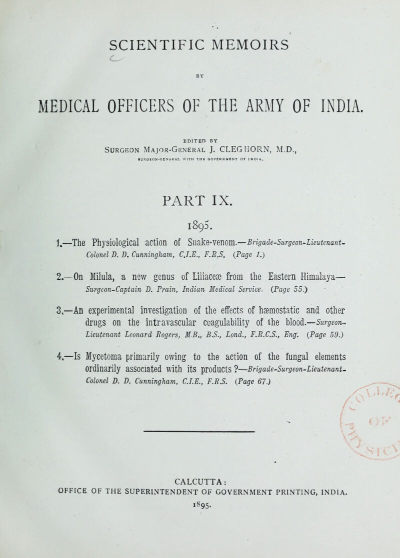 BY MEDICAL OFFICERS OF THE ARMY OF INDIA. EDITED BY Surgeon Major-General J. CLEG HORN, M.D., • UROION-CENiKAI. WITH THS OOVERNMENT Of INDIA. PART IX. 1895. 1. —The Physiological action of SMkQ-Yemm.—Brigade-Surgeon'-LieutenanU Colonel D. D. Cunningham, CJ.E., F.R.S. {Page 1.) 2. —On Milula, a new genus of Liliaeese from the Eastern Himalaya— Surgeon-Captain B. Prain, Indian Medical Service. {Page 55.) 3. —An experimental investigation of the effects of haemostatic and other drugs on the intravascular coagulability of the h\ood.—Surgeon~ Lieutenant Leonard Rogers, M.B., B.S., Lond., F.R.C.S., Eng. {Page 59.) 4. —Is Mycetoma primarily owing to the action of the fungal elements ordinarily associated with its products ?—Brigade-Surgeon-Lieutenant- Colonel D. D. Cunningham, CLE., F.R.S. {Page 67.) OFFICE OF THE SUPERINTENDENT OF GOVERNMENT PRINTING, INDIA. CALCUTTA: 1895.