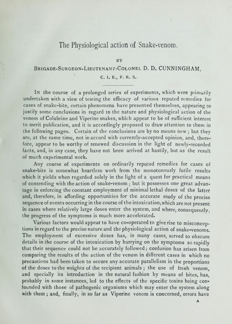 The Physiological action of Snake-venom. BY Brigade.Surgeon-Lieutenant-Colonel D. D. CUNNINGHAM, C. I. E., F. R. S. In the course of a prolonged series of experiments, which were primarily undertaken with a view of testing the efficacy of various reputed remedies for cases of snake-bite, certain phenomena have presented themselves, appearing to justify some conclusions in regard to the nature and physiological action of the venom of Colubrine and Viperine snakes, which appear to be of sufficient interest to merit publication, and it is accordingly proposed to draw attention to them in the following pages. Certain of the conclusions are by no means new ; but they are, at the same time, not in accord with currently-accepted opinion, and, there- fore, appear to be worthy of renewed discussion in the light of newly-recorded facts, and, in any case, they have not been arrived at hastily, but as the result of much experimental work. Any course of experiments on ordinarily reputed remedies for cases of snake-bite is somewhat heartless work from the monotonously futile results which it yields when regarded solely in the light of a quest for practical means of contending with the action of snake-venom ; but it possesses one great advan- tage in enforcing the constant employment of minimal lethal doses of the latter and, therefore, in affording opportunities for the accurate study of the precise sequence of events occurring in the course of the intoxication,which are not present in cases where relatively large doses enter the system, and where, consequently, the progress of the symptoms is much more accelerated. Various factors would appear to have co-operated to give rise to misconcep- tions in regard to the precise nature and the physiological action of snake-venoms. The employment of excessive doses has, in many cases, served to obscure details in the course of the intoxication by hurrying on the symptoms so rapidly that their sequence could not be accurately followed; confusion has arisen from comparing the results of the action of the venom in different cases in which no precautions had been taken to secure any accurate parallelism in the proportions of the doses to the weights of the recipient animals; the use of fresh venom, and specially its introduction in the natural fashion by means of bites, has, probably in some instances, led to the effects of the specific toxins being con- founded with those of pathogenic organisms which may enter the system along with them ; and, finally, in so far as Viperine venom is concerned, errors have A