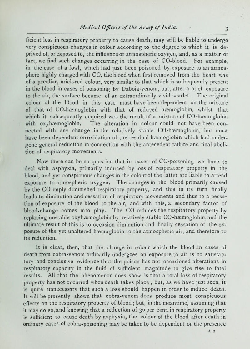 ficient loss in respiratory property to cause death, may still be liable to undergo very conspicuous changes in colour according to the degree to which it is de- prived of, or exposed to, the influence of atmospheric oxygen, and, as a matter of fact, we find such changes occurring in the case of CO-blood. For example, in the case of a fowl, which had just been poisoned by exposure to an atmos- phere highly charged with CO, the blood when first removed from the heart was of a peculiar, brick-red colour, very similar to that which is so frequently present in the blood in cases of poisoning by Daboia-venom, but, after a brief exposure to the air, the surface became of an extraordinarily vivid scarlet. The original colour of the blood in this case must have been dependent on the mixture of that of CO-haemoglobin with that of reduced haemoglobin, whilst that which it subsequently acquired was the result of a mixture of CO-haemoglobin with oxyhaemoglobin. The alteration in colour could not have been con- nected with any change in the relatively stable CO-haemoglobin, but must have been dependent on oxidation of the residual haemoglobin which had under- gone general reduction in connection with the antecedent failure and final aboli- tion of respiratory movements. Now there can be no question that in cases of CO-poisoning we have to deal with asphyxia, primarily induced by loss of respiratory property in the blood, and yet conspicuous changes in the colour of the latter are liable to attend exposure to atmospheric oxygen. The changes in the blood primarily caused by the CO imply diminished respiratory property, and this in its turn finally leads to diminution and cessation of respiratory movements and thus to a cessa- tion of exposure of the blood to the air, and with this, a secondary factor of blood-change comes into play. The CO reduces the respiratory property by replacing unstable oxyhaemoglobin by relatively stable CO-haemoglobin, and the ultimate result of this is to occasion diminution and finally cessation of the ex- posure of the yet unaltered haemoglobin to the atmospheric air, and therefore to its reduction. It is clear, then, that the change in colour which the blood in cases of death from cobra-venom ordinarily undergoes on exposure to air is no satisfac- tory and conclusive evidence that the poison has not occasioned alterations in respiratory capacity in the fluid of suflBcient magnitude to give rise to fatal results. All that the phenomenon does show is that a total loss of respiratory property has not occurred when death takes place ; but, as we have just seen, it is quite unnecessary that such a loss should happen in order to induce death. It will be presently shown that cobra-venom does produce most conspicuous effects on the respiratory property of blood ; but, in the meantime, assuming that it may do so, and knowing that a reduction of 30 per cent, in respiratory property is sufficient to cause death by asphyxia, the colour of the blood after death in ordinary cases of cobra-poisoning maybe taken to be dependent on the presence A 2