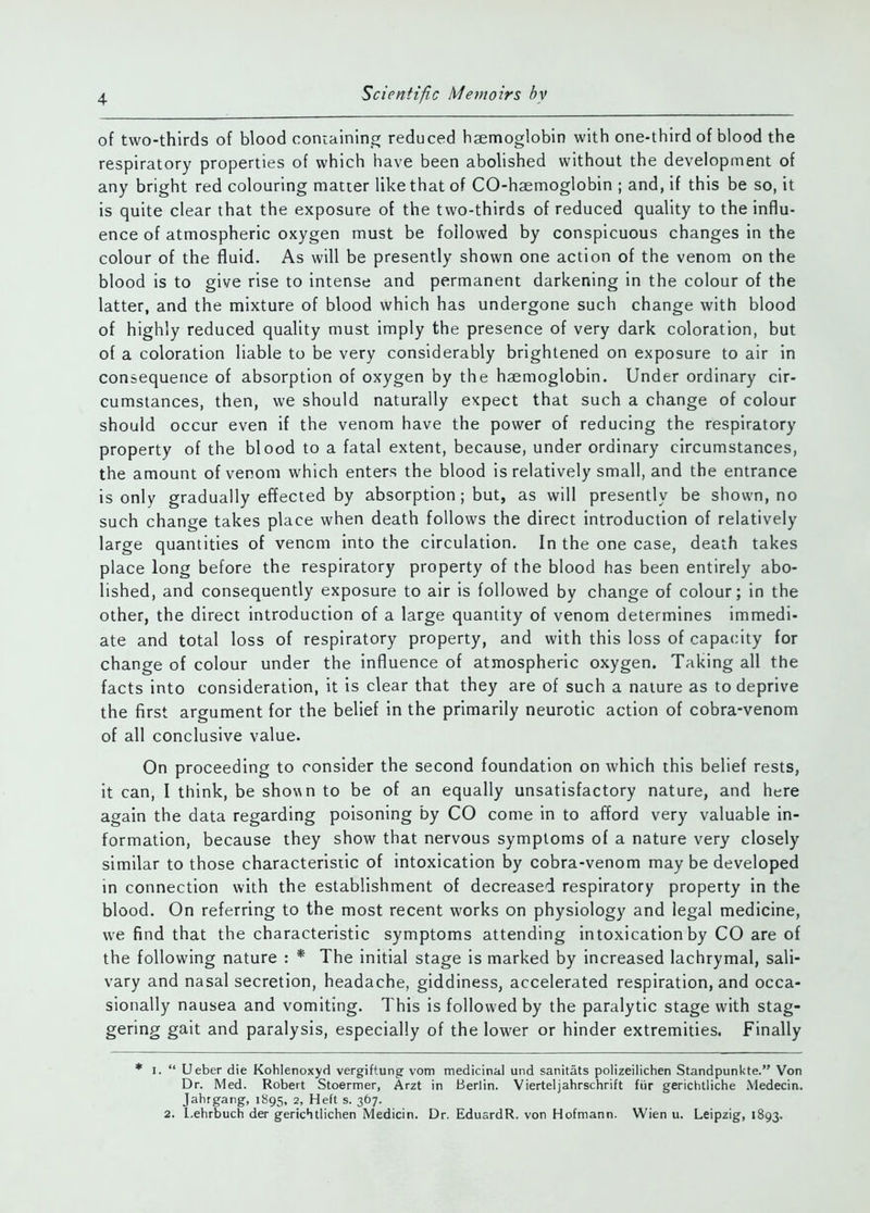 of two-thirds of blood containinc; reduced haemoglobin with one-third of blood the respiratory properties of which have been abolished without the development of any bright red colouring matter like that of CO-haemoglobin ; and, if this be so, it is quite clear that the exposure of the two-thirds of reduced quality to the influ- ence of atmospheric oxygen must be followed by conspicuous changes in the colour of the fluid. As will be presently shown one action of the venom on the blood is to give rise to intense and permanent darkening in the colour of the latter, and the mixture of blood which has undergone such change with blood of highly reduced quality must imply the presence of very dark coloration, but of a coloration liable to be very considerably brightened on exposure to air in consequence of absorption of oxygen by the haemoglobin. Under ordinary cir- cumstances, then, we should naturally CKpect that such a change of colour should occur even if the venom have the power of reducing the respiratory property of the blood to a fatal extent, because, under ordinary circumstances, the amount of venom which enters the blood is relatively small, and the entrance is only gradually effected by absorption; but, as will presently be shown, no such change takes place when death follows the direct introduction of relatively large quantities of venom into the circulation. In the one case, death takes place long before the respiratory property of the blood has been entirely abo- lished, and consequently exposure to air is followed by change of colour; in the other, the direct introduction of a large quantity of venom determines immedi- ate and total loss of respiratory property, and with this loss of capacity for change of colour under the influence of atmospheric oxygen. Taking all the facts into consideration, it is clear that they are of such a nature as to deprive the first argument for the belief in the primarily neurotic action of cobra-venom of all conclusive value. On proceeding to consider the second foundation on which this belief rests, it can, I think, be shovAU to be of an equally unsatisfactory nature, and here again the data regarding poisoning by CO come in to afford very valuable in- formation, because they show that nervous symptoms of a nature very closely similar to those characteristic of intoxication by cobra-venom may be developed in connection with the establishment of decreased respiratory property in the blood. On referring to the most recent works on physiology and legal medicine, we find that the characteristic symptoms attending intoxication by CO are of the following nature : * The initial stage is marked by increased lachrymal, sali- vary and nasal secretion, headache, giddiness, accelerated respiration, and occa- sionally nausea and vomiting. This is followed by the paralytic stage with stag- gering gait and paralysis, especially of the lower or hinder extremities. Finally * I.  Ueber die Kohlenoxyd vergiftung vom medicinal und sanitats polizeilichen Standpunkte. Von Dr. Med. Robert Stoermer, Arzt in Berlin. Vierteijahrschrift fiir gerichtliche Medecin. Jahrgang, 1895, 2, Heft s. 367. 2. l.ehrbuch der gerichtlichen Medicin. Dr. EdusrdR. von Hofmann. Wien u. Leipzig, 1893.