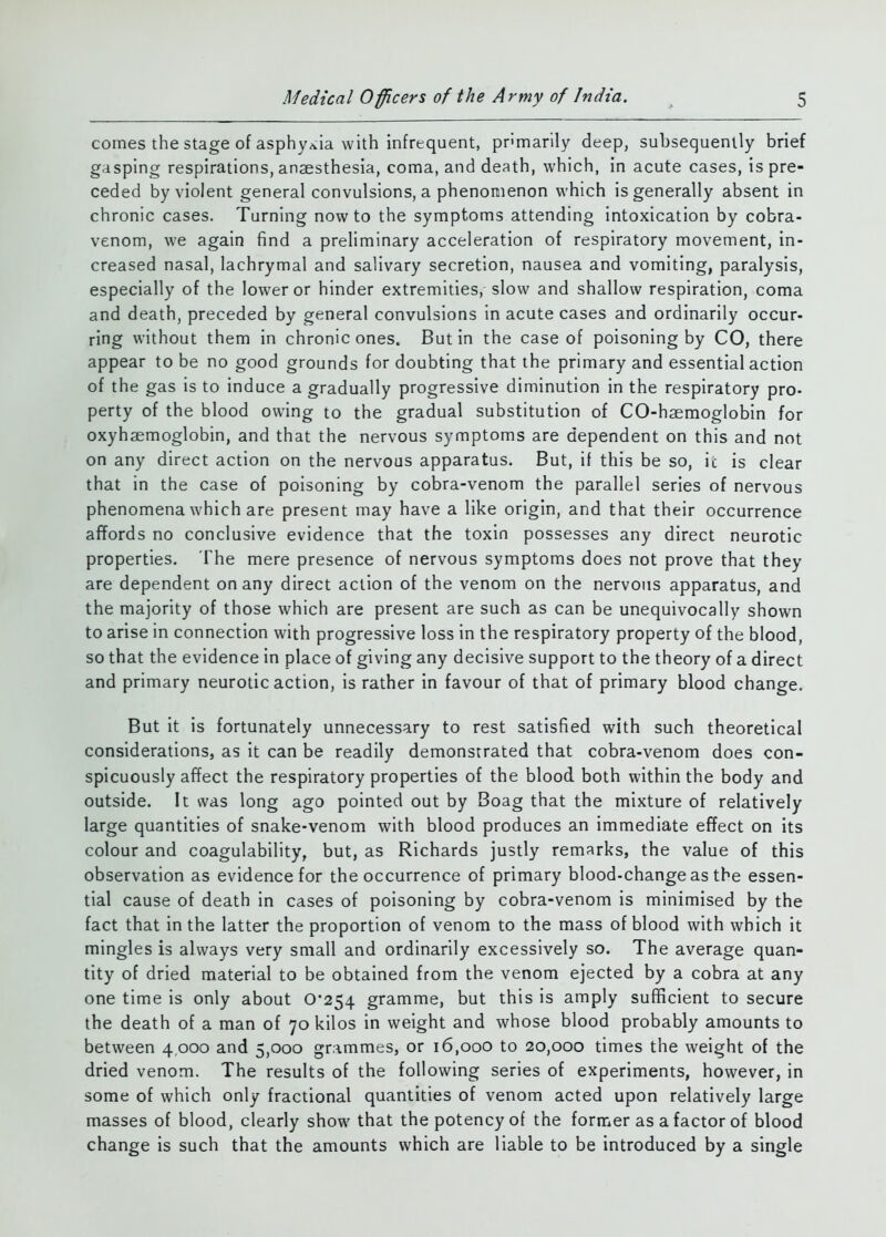 comes the stage of asphyxia with infrequent, primarily deep, subsequently brief gasping respirations, anaesthesia, coma, and death, which, in acute cases, is pre- ceded by violent general convulsions, a phenonienon which is generally absent in chronic cases. Turning now to the symptoms attending intoxication by cobra- venom, we again find a preliminary acceleration of respiratory movement, in- creased nasal, lachrymal and salivary secretion, nausea and vomiting, paralysis, especially of the lower or hinder extremities, slow and shallow respiration, coma and death, preceded by general convulsions in acute cases and ordinarily occur- ring without them in chronic ones. But in the case of poisoning by CO, there appear to be no good grounds for doubting that the primary and essential action of the gas is to induce a gradually progressive diminution in the respiratory pro- perty of the blood owing to the gradual substitution of CO-haemoglobin for oxyhaemoglobin, and that the nervous symptoms are dependent on this and not on any direct action on the nervous apparatus. But, if this be so, ic is clear that in the case of poisoning by cobra-venom the parallel series of nervous phenomena which are present may have a like origin, and that their occurrence affords no conclusive evidence that the toxin possesses any direct neurotic properties. The mere presence of nervous symptoms does not prove that they are dependent on any direct action of the venom on the nervous apparatus, and the majority of those which are present are such as can be unequivocally shown to arise in connection with progressive loss in the respiratory property of the blood, so that the evidence in place of giving any decisive support to the theory of a direct and primary neurotic action, is rather in favour of that of primary blood change. But it is fortunately unnecessary to rest satisfied with such theoretical considerations, as it can be readily demonstrated that cobra-venom does con- spicuously affect the respiratory properties of the blood both within the body and outside. It was long ago pointed out by Boag that the mixture of relatively large quantities of snake-venom with blood produces an immediate effect on its colour and coagulability, but, as Richards justly remarks, the value of this observation as evidence for the occurrence of primary blood-change as the essen- tial cause of death in cases of poisoning by cobra-venom is minimised by the fact that in the latter the proportion of venom to the mass of blood with which it mingles is always very small and ordinarily excessively so. The average quan- tity of dried material to be obtained from the venom ejected by a cobra at any one time is only about 0*254 gramme, but this is amply sufficient to secure the death of a man of 70 kilos in weight and whose blood probably amounts to between 4.000 and 5,000 gr.immes, or 16,000 to 20,000 times the weight of the dried venom. The results of the following series of experiments, however, in some of which only fractional quantities of venom acted upon relatively large masses of blood, clearly show that the potency of the former as a factor of blood change is such that the amounts which are liable to be introduced by a single