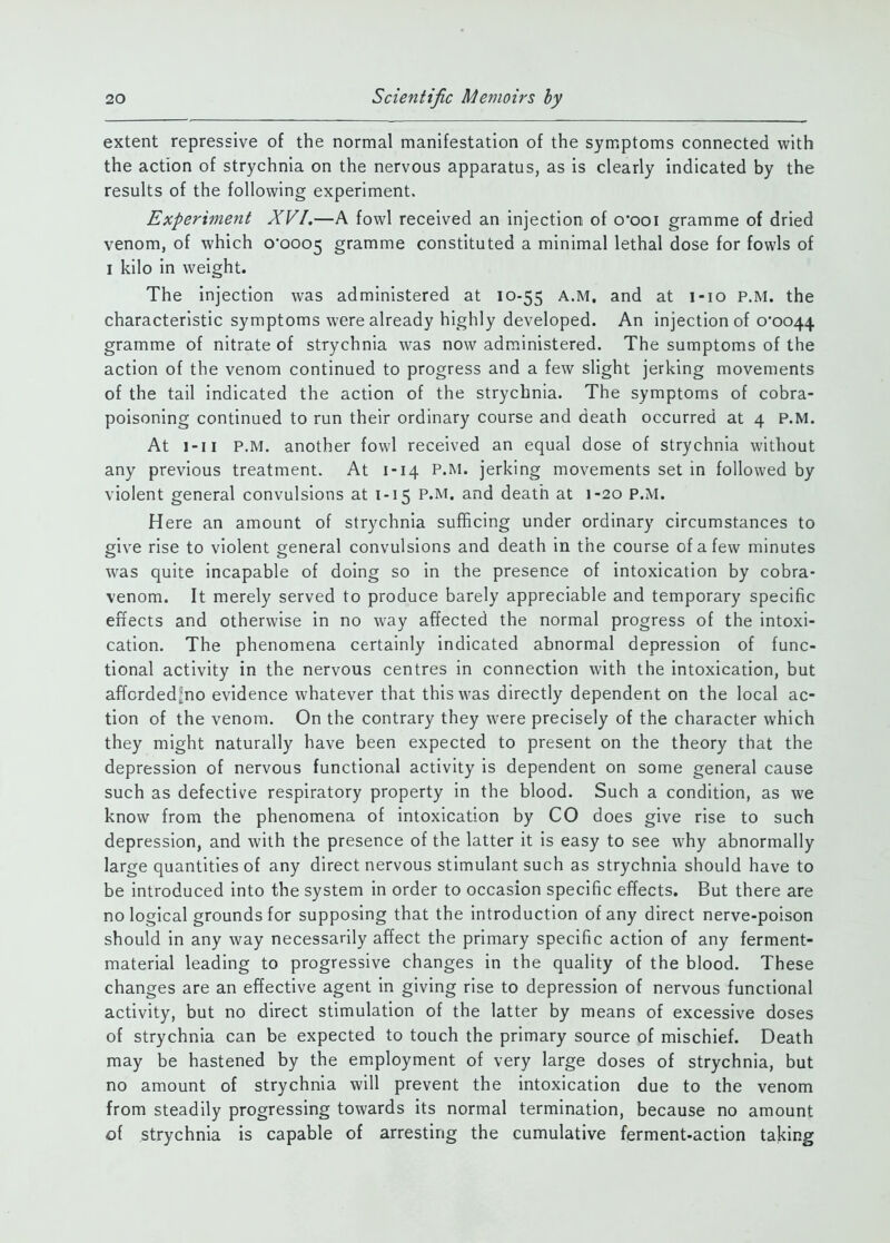 extent repressive of the normal manifestation of the symptoms connected with the action of strychnia on the nervous apparatus, as is clearly indicated by the results of the following experiment. Experiment XVI,—A fowl received an injection of o'ooi gramme of dried venom, of which 0*0005 gramme constituted a minimal lethal dose for fowls of I kilo in weight. The injection was administered at 10-55 A.M. and at i-io P.M. the characteristic symptoms were already highly developed. An injection of 0*0044 gramme of nitrate of strychnia was now administered. The sumptoms of the action of the venom continued to progress and a few slight jerking movements of the tail indicated the action of the strychnia. The symptoms of cobra- poisoning continued to run their ordinary course and death occurred at 4 P.M. At i-ii P.M. another fowl received an equal dose of strychnia without any previous treatment. At 1-14 P.M. jerking movements set in followed by violent general convulsions at 1-15 P.M. and death at 1-20 P.M. Here an amount of strychnia sufficing under ordinary circumstances to give rise to violent general convulsions and death in the course of a few minutes was quite incapable of doing so in the presence of intoxication by cobra- venom. It merely served to produce barely appreciable and temporary specific effects and otherwise in no way affected the normal progress of the intoxi- cation. The phenomena certainly indicated abnormal depression of func- tional activity in the nervous centres in connection with the intoxication, but afTorded^no evidence whatever that this was directly dependent on the local ac- tion of the venom. On the contrary they were precisely of the character which they might naturally have been expected to present on the theory that the depression of nervous functional activity is dependent on some general cause such as defective respiratory property in the blood. Such a condition, as we know from the phenomena of intoxication by CO does give rise to such depression, and with the presence of the latter it is easy to see why abnormally large quantities of any direct nervous stimulant such as strychnia should have to be introduced into the system in order to occasion specific effects. But there are no logical grounds for supposing that the introduction of any direct nerve-poison should in any way necessarily affect the primary specific action of any ferment- material leading to progressive changes in the quality of the blood. These changes are an effective agent in giving rise to depression of nervous functional activity, but no direct stimulation of the latter by means of excessive doses of strychnia can be expected to touch the primary source of mischief. Death may be hastened by the employment of very large doses of strychnia, but no amount of strychnia will prevent the intoxication due to the venom from steadily progressing towards its normal termination, because no amount of strychnia is capable of arresting the cumulative ferment-action taking