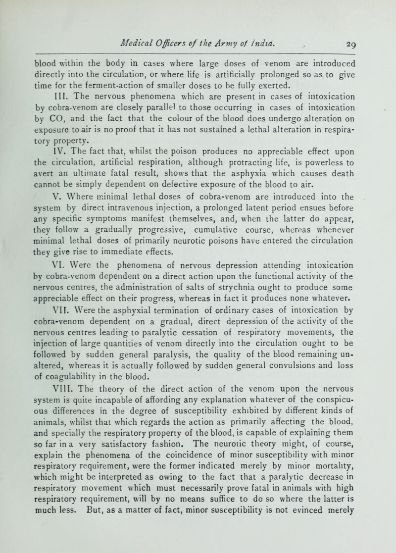 blood within the body in cases where large doses of venom are introduced directly into the circulation, or where life is artificially prolonged so as to give time for the ferment-action of smaller doses to be fully exerted. III. The nervous phenomena which are present in cases of intoxication by cobra-venom are closely parallel to those occurring in cases of intoxication by CO, and the fact that the colour of the blood does undergo alteration on exposure to air is no proof that it has not sustained a lethal alteration in respira- tory property. IV. The fact that, whilst the poison produces no appreciable effect upon the circulation, artificial respiration, although protracting life, is powerless to avert an ultimate fatal result, shows that the asphyxia which causes death cannot be simply dependent on defective exposure of the blood to air. V. Where minimal lethal doses of cobra-venom are introduced into the system by direct intravenous injection, a prolonged latent period ensues before any specific symptoms manifest themselves, and, when the latter do appear, they follow a gradually progressive, cumulative course, whereas whenever minimal lethal doses of primarily neurotic poisons have entered the circulation they give rise to immediate effects. \T. Were the phenomena of nervous depression attending intoxication by cobra-venom dependent on a direct action upon the functional activity of the nervous centres, the administration of salts of strychnia ought to produce some appreciable effect on their progress, whereas in fact it produces none whatever. MI. Were the asphyxial termination of ordinary cases of intoxication by cobra-venom dependent on a gradual, direct depression of the activity of the nervous centres leading to paralytic cessation of respiratory movements, the injection of large quantities of venom directly into the circulation ought to be followed by sudden general paralysis, the quality of the blood remaining un- altered, whereas it is actually followed by sudden general convulsions and loss of coagulability in the blood. VIII. The theory of the direct action of the venom upon the nervous system is quite incapable of affording any explanation whatever of the conspicu- ous differences in the degree of susceptibility exhibited by different kinds of animals, whilst that which regards the action as primarily affecting the blood, and specially the respiratory property of the blood, is capable of explaining them so far in a very satisfactory fashion. The neurotic theory might, of course, explain the phenomena of the coincidence of minor susceptibility with minor respiratory requirement, were the former indicated merely by minor mortality, which might be interpreted as owing to the fact that a paralytic decrease in respiratory movement which must necessarily prove fatal in animals with high respiratory requirement, will by no means suffice to do so where the latter is much less. But, as a matter of fact, minor susceptibility is not evinced merely