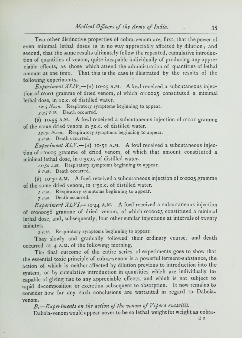 Two other distinctive properties of cobra-venom are, first, that the power of even minimal lethal doses is in no way appreciably affected by dilution ; and second, that the same results ultimately follow the repeated, cumulative introduc- tion of quantities of venom, quite incapable individually of producing any appre- ciable effects, as those which attend the administration of quantities of lethal amount at one time. That this is the case is illustrated by the results of the following experiments. Experiment XLIV,— {a) 10-25 A fowl received a subcutaneous injec- tion of o'ooi gramme of dried venom, of which 0*00025 constituted a minimal lethal dose, in ic.c. of distilled water. 72-5 Noon. Respiratory symptoms beginning to appear. j-j5 p.m. Death occurred. (^) 10-55 A.M. A fowl received a subcutaneous injection of 0*00 i gramme of the same dried venom in 50.0. of distilled water. 12-20 Noon. Respiratory symptoms beginning to appear. 4 P.M. Death occurred. Experiment XLV.— {a) 10-51 A.M. A fowl received a subcutaneous injec- tion of 0*0005 gramme of dried venom, of which that amount constituted a minimal lethal dose, in 0*50.0. of distilled w-ater. //-50 A.M. Respiratory symptoms beginning to appear. 8 P.M. Death occurred. {b) 10*30 A.M. A fowl received a subcutaneous injection of 0*0005 gramme of the same dried venom, in 1*50.0. of distilled water. 7 P.M. Respiratory symptoms beginning to appear. 7 P,M. Death occurred. Experiment XLVI.-^ Jo*44 A.M. A fowl received a subcutaneous injection of 0*000058 gramme of dried venom, of which 0*00025 constituted a minimal lethal dose, and, subsequently, four other similar injections at intervals of twenty minutes. 2 P.M. Respiratory symptoms beginning to appear. They slowly and gradually followed their ordinary course, and death occurred at 4 a.m. of the following morning. The final outcome of the entire series of experiments goes to show that the essential toxic principle of cobra-venom is a powerful ferment-substance, the action of which is neither affected by dilution previous to introduction into the system, or by cumulative introduction in quantities which are individually in- capable of giving rise to any appreciable effects, and which is not subject to rapid decomposition or excretion subsequent to absorption. It now remains to consider how far any such conclusions are warranted in regard to Daboia- venom. —Experiments on the action of the venom of Viper a russellii. Daboia-venom would appear never to be so lethal weight foi weight as cobra-