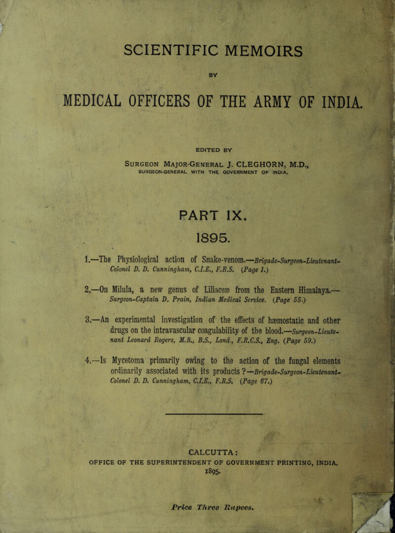 SCIENTIFIC MEMOIRS BY MEDICAL OFFICERS OF THE ARMY OF INDIA EDITED BY Surgeon Major-General J. CLEGHORN, M.D., SURGEON-GENERAL WITH THE GOVERNMENT OF INDIA. PART IX. 1895. 1. —The Physiological action of Smke-Ymm.—Brigade'Surgeon-Lieutenant- Colonel D. D. Cunningham, CLE., F.R.S. (Page 1.) 2. --0n Milula, a new genus of Liliaeeae from the Eastern Himalaya.— Surgeon-Captain D. Prain, Indian Medical Service. {Page 55.) 3. —An experimental investigation of the effects of hsemostaiie and other drugs on the intravascular coagulability of the hho^.—Surgeon-Lieute- nant Leonard Rogers, M.B., B.S., Lond., F.R.C.S., Eng. (Page 59.) 4—Is Mycetoma primarily owing to the action of the fungal elements ordinarily associated with its T^TOduCtS?^Brigade-Surgeon-Lieutenant~ Colonel D. D. Cunningham, CLE., F.R.S. (Page 67.) CALCUTTA: OFFICE OF THE SUPERINTENDENT OF GOVERNMENT PRINTING, INDIA. 1895. Price Three Rupees,