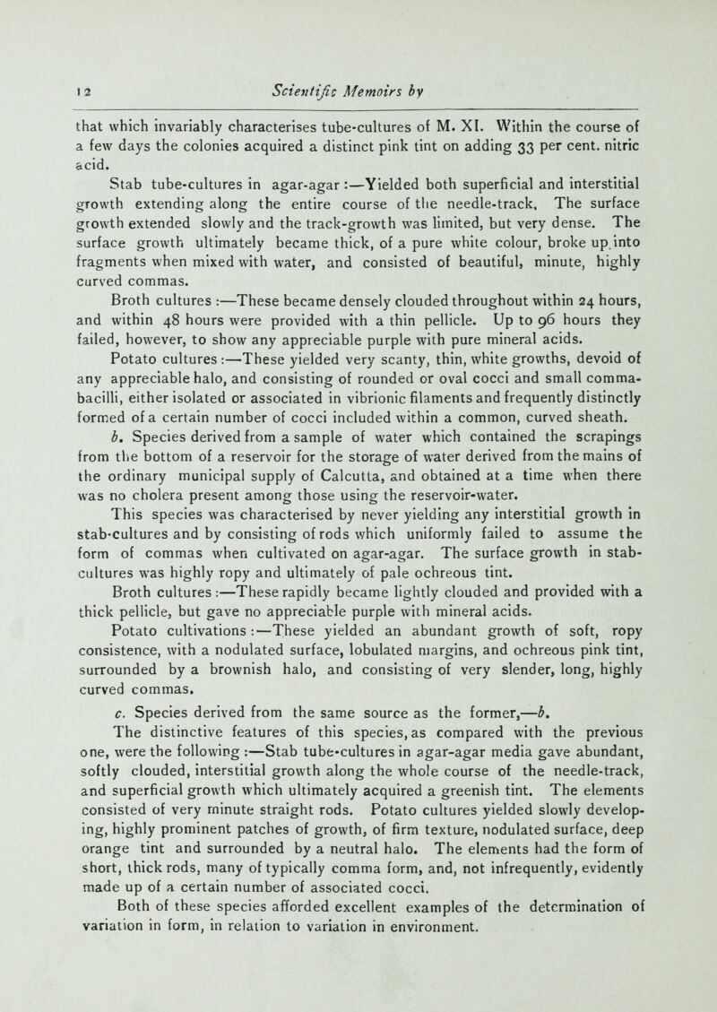 that which invariably characterises tube-cultures of M. XI. Within the course of a few days the colonies acquired a distinct pink tint on adding 33 per cent, nitric acid. Stab tube-cultures in agar-agar:—Yielded both superficial and interstitial growth extending along the entire course of the needle-track. The surface growth extended slowly and the track-growth was limited, but very dense. The surface growth ultimately became thick, of a pure white colour, broke up. into fragments when mixed with water, and consisted of beautiful, minute, highly curved commas. Broth cultures :—These became densely clouded throughout within 24 hours, and within 48 hours were provided with a thin pellicle. Up to 96 hours they failed, however, to show any appreciable purple with pure mineral acids. Potato cultures:—These yielded very scanty, thin, white growths, devoid of any appreciable halo, and consisting of rounded or oval cocci and small comma- bacilli, either isolated or associated in vibrionic filaments and frequently distinctly formed of a certain number of cocci included within a common, curved sheath. b. Species derived from a sample of water which contained the scrapings from the bottom of a reservoir for the storage of water derived from the mains of the ordinary municipal supply of Calcutta, and obtained at a time when there was no cholera present among those using the reservoir-water. This species was characterised by never yielding any interstitial growth in stab-cultures and by consisting of rods which uniformly failed to assume the form of commas when cultivated on agar-agar. The surface growth in stab- cultures was highly ropy and ultimately of pale ochreous tint. Broth cultures:—These rapidly became lightly clouded and provided with a thick pellicle, but gave no appreciable purple with mineral acids. Potato cultivations :—These yielded an abundant growth of soft, ropy consistence, with a nodulated surface, lobulated margins, and ochreous pink tint, surrounded by a brownish halo, and consisting of very slender, long, highly curved commas. c. Species derived from the same source as the former,—b. The distinctive features of this species, as compared with the previous one, were the following :—Stab tube-cultures in agar-agar media gave abundant, softly clouded, interstitial growth along the whole course of the needle-track, and superficial growth which ultimately acquired a greenish tint. The elements consisted of very minute straight rods. Potato cultures yielded slowly develop- ing, highly prominent patches of growth, of firm texture, nodulated surface, deep orange tint and surrounded by a neutral halo. The elements had the form of short, thick rods, many of typically comma form, and, not infrequently, evidently made up of a certain number of associated cocci. Both of these species afforded excellent examples of the determination of variation in form, in relation to variation in environment.