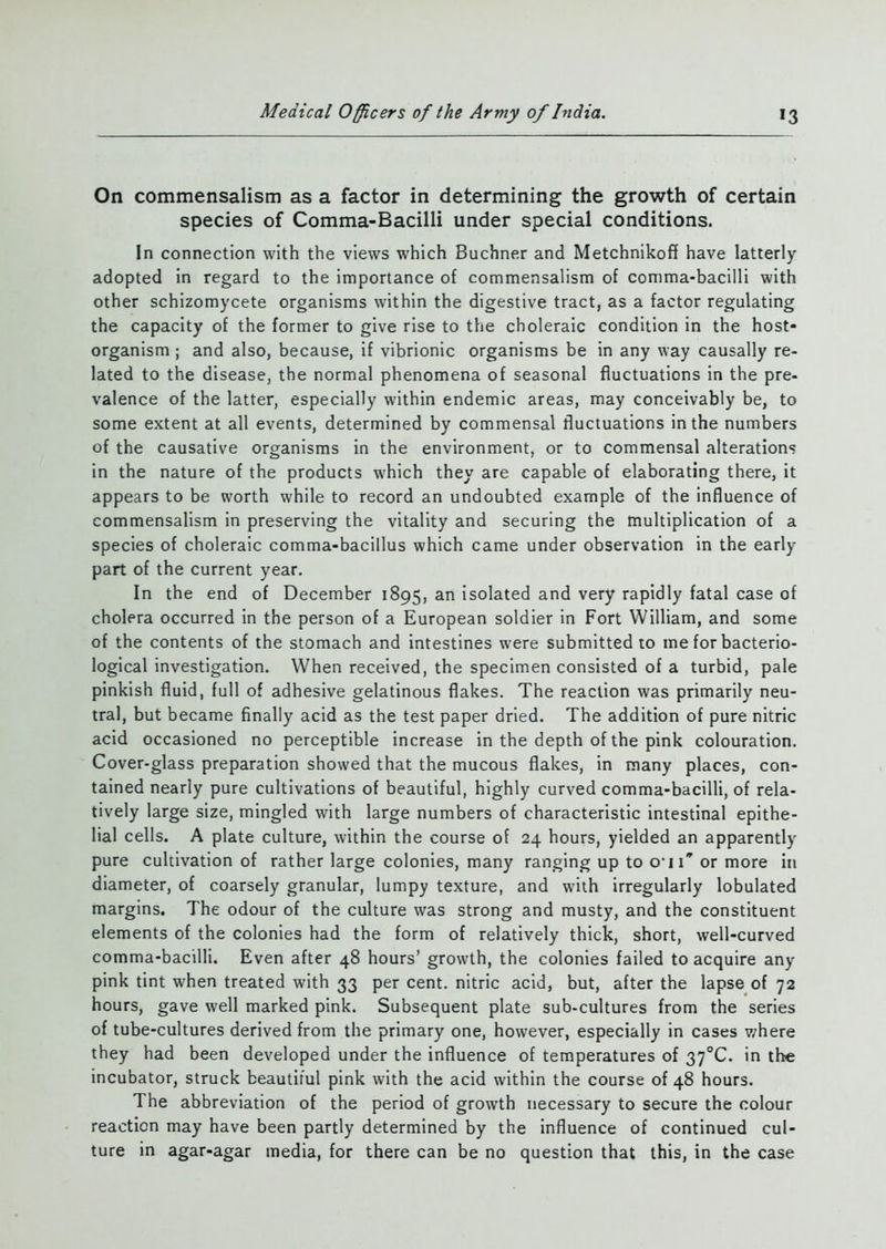 On commensalism as a factor in determining the growth of certain species of Comma-Bacilli under special conditions. In connection with the views which Buchner and Metchnikoff have latterly adopted in regard to the importance of commensalism of comma-bacilli with other schizomycete organisms within the digestive tract, as a factor regulating the capacity of the former to give rise to the choleraic condition in the host- organism ; and also, because, if vibrionic organisms be in any way causally re- lated to the disease, the normal phenomena of seasonal fluctuations in the pre- valence of the latter, especially within endemic areas, may conceivably be, to some extent at all events, determined by commensal fluctuations in the numbers of the causative organisms in the environment, or to commensal alterations in the nature of the products which they are capable of elaborating there, it appears to be worth while to record an undoubted example of the influence of commensalism in preserving the vitality and securing the multiplication of a species of choleraic comma-bacillus which came under observation in the early part of the current year. In the end of December 1895, an isolated and very rapidly fatal case of cholera occurred in the person of a European soldier in Fort William, and some of the contents of the stomach and intestines were submitted to me for bacterio- logical investigation. When received, the specimen consisted of a turbid, pale pinkish fluid, full of adhesive gelatinous flakes. The reaction was primarily neu- tral, but became finally acid as the test paper dried. The addition of pure nitric acid occasioned no perceptible increase in the depth of the pink colouration. Cover-glass preparation showed that the mucous flakes, in many places, con- tained nearly pure cultivations of beautiful, highly curved comma-bacilli, of rela- tively large size, mingled with large numbers of characteristic intestinal epithe- lial cells. A plate culture, within the course of 24 hours, yielded an apparently pure cultivation of rather large colonies, many ranging up to o,ii or more in diameter, of coarsely granular, lumpy texture, and with irregularly lobulated margins. The odour of the culture was strong and musty, and the constituent elements of the colonies had the form of relatively thick, short, well-curved comma-bacilli. Even after 48 hours’ growth, the colonies failed to acquire any pink tint when treated with 33 per cent, nitric acid, but, after the lapse of 72 hours, gave well marked pink. Subsequent plate sub-cultures from the series of tube-cultures derived from the primary one, however, especially in cases v/here they had been developed under the influence of temperatures of 37°C. in the incubator, struck beautiful pink with the acid within the course of 48 hours. The abbreviation of the period of growth necessary to secure the colour reaction may have been partly determined by the influence of continued cul- ture in agar-agar media, for there can be no question that this, in the case