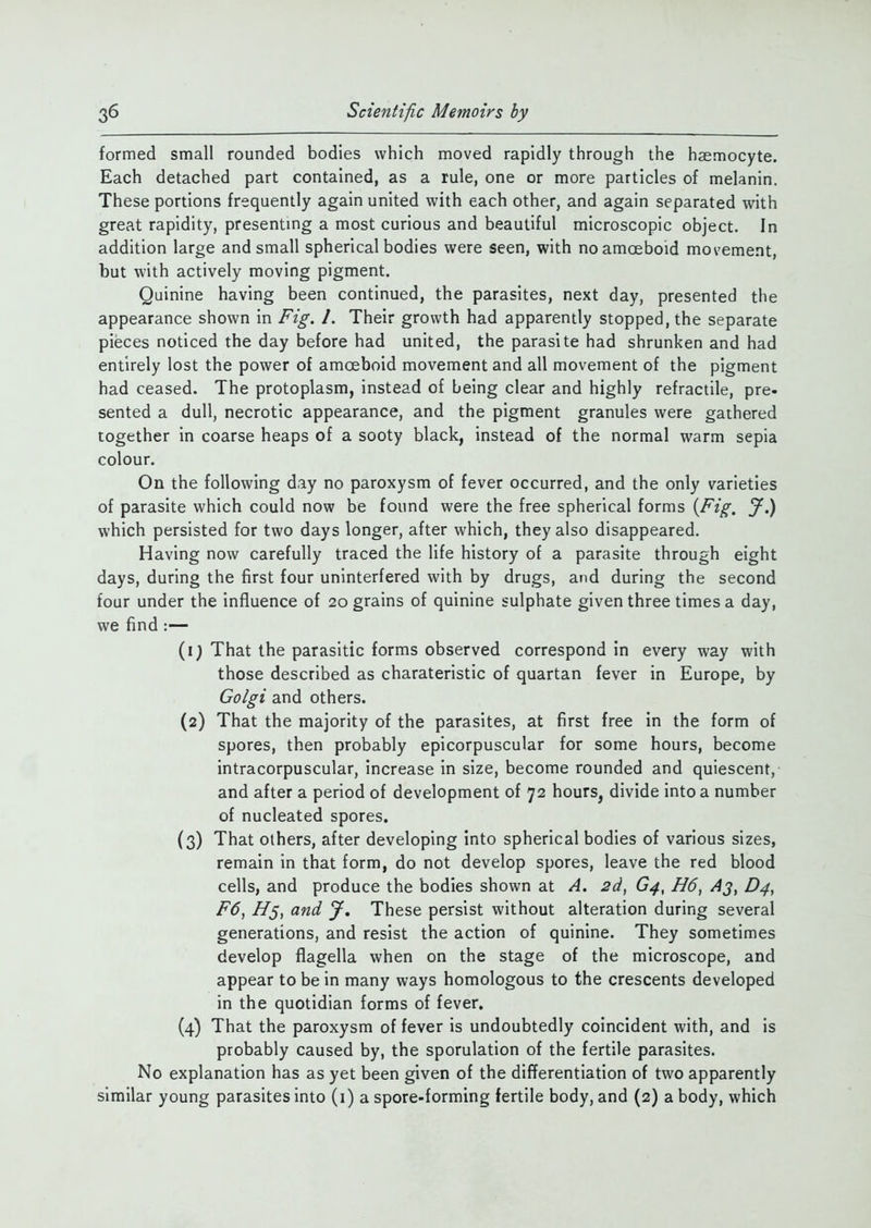 formed small rounded bodies which moved rapidly through the haemocyte. Each detached part contained, as a rule, one or more particles of melanin. These portions frequently again united with each other, and again separated with great rapidity, presenting a most curious and beautiful microscopic object. In addition large and small spherical bodies were seen, with no amoeboid movement, but with actively moving pigment. Quinine having been continued, the parasites, next day, presented the appearance shown in Fig. /. Their growth had apparently stopped, the separate pieces noticed the day before had united, the parasite had shrunken and had entirely lost the power of amoeboid movement and all movement of the pigment had ceased. The protoplasm, instead of being clear and highly refractile, pre- sented a dull, necrotic appearance, and the pigment granules were gathered together in coarse heaps of a sooty black, instead of the normal warm sepia colour. On the following day no paroxysm of fever occurred, and the only varieties of parasite which could now be found were the free spherical forms {Fig. J.) which persisted for two days longer, after which, they also disappeared. Having now carefully traced the life history of a parasite through eight days, during the first four uninterfered with by drugs, and during the second four under the influence of 20 grains of quinine sulphate given three times a day, we find :— (1; That the parasitic forms observed correspond in every way with those described as charateristic of quartan fever in Europe, by Golgi and others. (2) That the majority of the parasites, at first free in the form of spores, then probably epicorpuscular for some hours, become intracorpuscular, increase in size, become rounded and quiescent, and after a period of development of 72 hours, divide into a number of nucleated spores. (3) That others, after developing into spherical bodies of various sizes, remain in that form, do not develop spores, leave the red blood cells, and produce the bodies shown at A. 2d, G4, H6, Aj, D4, F6, H5, and J. These persist without alteration during several generations, and resist the action of quinine. They sometimes develop flagella when on the stage of the microscope, and appear to be in many ways homologous to the crescents developed in the quotidian forms of fever. (4) That the paroxysm of fever is undoubtedly coincident with, and is probably caused by, the sporulation of the fertile parasites. No explanation has as yet been given of the differentiation of two apparently similar young parasites into (1) a spore-forming fertile body, and (2) a body, which
