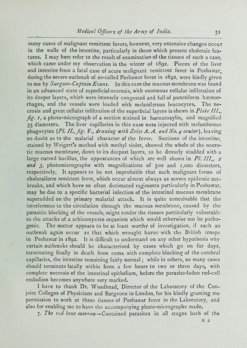 many cases of malignant remittent fevers, however, very extensive changes occur in the walls of the intestine, particularly in those which present choleraic fea- tures. I may here refer to the result of examination of the tissues of such a case, which came under my observation in the winter of 1892. Pieces of the liver and intestine from a fatal case of acute malignant remittent fever in Peshawar, during the severe outbreak of so-called Peshawar fever in 1892, were kindly given to me by Surgeon-Captain Evans. In this case the mucous membrane was found in an advanced state of superficial necrosis, with enormous cellular infiltration of its deeper layers, which were intensely congested and full of punctiform haemor- rhages, and the vessels were loaded with melaniferous leucocytes. The ne- crosis and great cellular infiltration of the superficial layers is shewn in Plate III., jig. /, a photo-micrograph of a section stained in haematoxylin, and magnified 35 diameters. The liver capillaries in this case were injected with melaniferous phagocytes {PI. II., jig. F., drawing with Zeiss A. A. and No. 4 ocular), leaving no doubt as to the malarial character of the fever. Sections of the intestine, stained by Weigert’s method with methyl violet, showed the whole of the necro- tic mucous membrane, down to its deepest layers, to be densely studded with a large curved bacillus, the appearances of which are well shown in PI. III., 2 and 3, photomicrographs with magnifications of 500 and 1,000 diameters, respectively. It appears to be not improbable that such malignant forms of choleraiform remittent fever, which occur almost always as severe epidemic out- breaks, and which have so often decimated regiments particularly in Peshawar, may be due to a specific bacterial infection of the intestinal mucous membrane superadded on the primary malarial attack. It is quite conceivable that the interference to the circulation through the mucous membrane, caused by the parasitic blocking of the vessels, might render the tissues particularly vulnerable to the attacks of a schizomycete organism which would otherwise not be patho- genic. The matter appears to be at least worthy of investigation, if such an outbreak again occur as that which wrought havoc with the British troops in Peshawar in 1892. It is difficult to understand on any other hypothesis why certain outbreaks should be characterised by cases which go on for days, terminating finally in death from coma with complete blocking of the cerebral capillaries, the intestine remaining fairly normal; w'hile in others, so many cases should terminate fatally within from a few' hours to two or three days, with complete necrosis of the intestinal epithelium, before the parasite-laden red-cell embolism becomes anywhere very marked. I have to thank Dr, Woodhead, Director of the Laboratory of the Con- joint Colleges of Physicians and Surgeons in London, for his kindly granting me permission to work at these tissues of Peshawar fever in the Laboratory, and also for enabling me to have the accompanying photo-micrographs made. 7. The red bone marrow-^Contained parasites in all stages both of the h 2