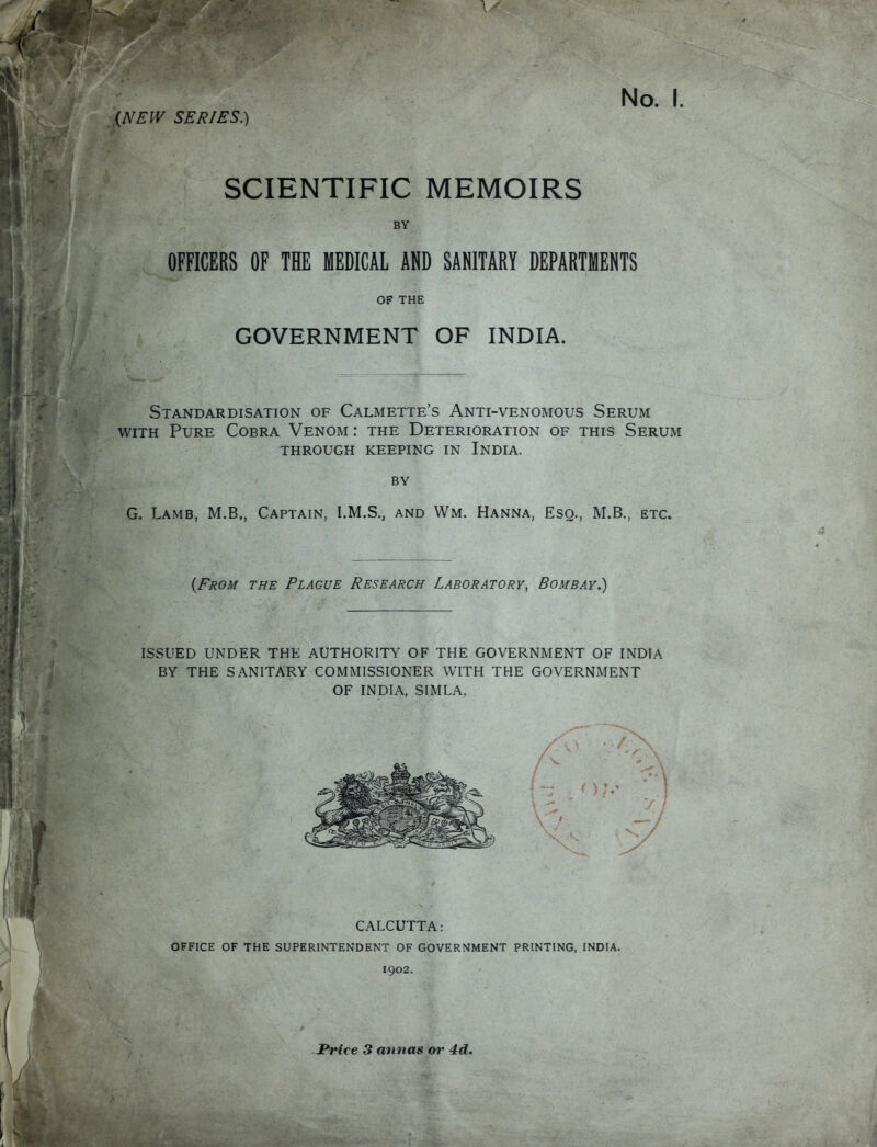 SCIENTIFIC MEMOIRS BY OFFICERS OF THE MEDICAL AND SANITARY DEPARTMENTS OF THE GOVERNMENT OF INDIA. Standardisation of Calmette's Anti-venomous Serum WITH Pure Cobra Venom : the Deterioration of this Serum THROUGH keeping IN InDIA. BY G. Lamb, M.B., Captain, I.M.S., and Wm. Hanna, Esq., M.B., etc. {From the Plague Research Laboratory, Bombay.) ISSUED UNDER THE AUTHORITY OF THE GOVERNMENT OF INDIA BY THE SANITARY COMMISSIONER WITH THE GOVERNMENT OF INDIA, SIMLA. CALCUTTA: OFFICE OF THE SUPERINTENDENT OF GOVERNMENT PRINTING, INDIA. 1902, Price 3 annas or 4d.